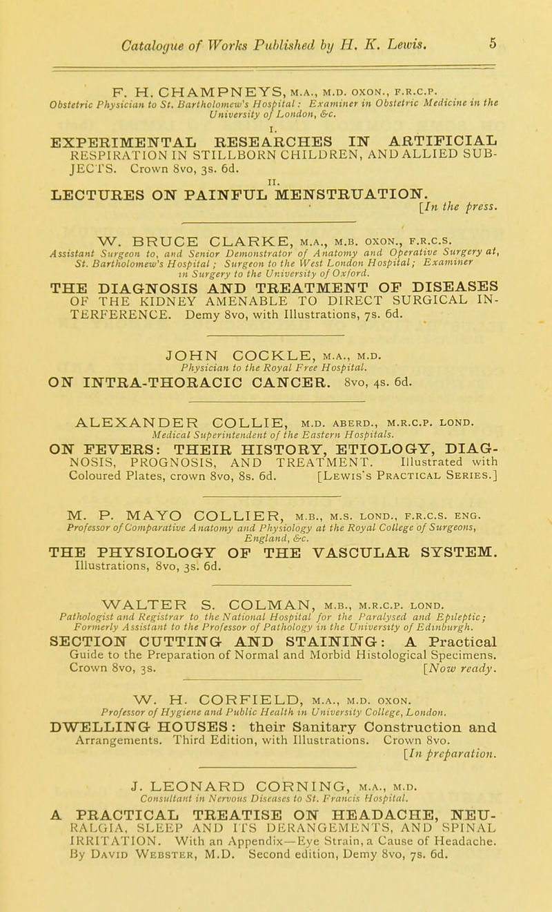 F. H. CHAMPNEYS, m.a., m.d. oxon., f.r.c.p. Obstetric Physician to St. Bartholomew's Hosbital: Examiner in Obstetric Medicine in the University of London, &c. I. EXPERIMENTAL RESEARCHES IN ARTIFICIAL RESPIRATION IN STILLBORN CHILDREN, AND ALLIED SUB- JECTS. Crown 8vo, 3s. 6d. II. LECTURES ON PAINFUL MENSTRUATION. [/» the press. W. BRUCE CLARKE, m.a., m.b. oxon., f.r.c.s. Assistant Surgeon to, and Senior Demonstrator of Anatomy and Operative Surgery at, St. Bartholomew's Hospital; Surgeon to the West London Hospital; Examiner in Surgery to the University of Oxford. THE DIAGNOSIS AND TREATMENT OF DISEASES OF THE KIDNEY AMENABLE TO DIRECT SURGICAL IN- TERFERENCE. Demy 8vo, with Illustrations, 7s. 6d. JOHN COCKLE, m.a., m.d. Physician to the Royal Free Hospital. ON INTRA-THORACIC CANCER. 8vo, 4s. 6d. ALEXANDER COLLIE, m.d. aberd., m.r.c.p. lond. Medical Superintendent of the Eastern Hospitals. ON FEVERS: THEIR HISTORY, ETIOLOGY, DIAG- NOSIS, PROGNOSIS, AND TREATMENT. Illustrated with Coloured Plates, crown Svo, 8s. 6d. [Lewis's Practical Series.] M. P. MAYO COLLIER, m.b., m.s. lond., f.r.c.s. eng. Professor of Comparative Anatomy and Physiology at the Royal College of Surgeons, England, &c. THE PHYSIOLOGY OF THE VASCULAR SYSTEM. Illustrations, Svo, 3s. 6d. WALTER S. COLMAN, m.b., m.r.c.p. lond. Pathologist and Registrar to the National Hospital for the Paralysed and Epileptic; Formerly .-Issistant to the Professor of Pathology in the University of Edinburgh. SECTION CUTTING AND STAINING: A Practical Guide to the Preparation of Normal and Morbid Histological Specimens. Crown Svo, 3s. [Now ready. W. H. CORFIELD, m.a., m.d. oxon. Professor of Hygiene and Public Health in University College, London, DWELLING HOUSES : their Sanitary Construction and Arrangements. Third Edition, with Illustrations. Crown Svo. [/« preparation. J. LEONARD CORNING, m.a., m.d. Consultant in Nervous Disc<iscs to St. Francis Hospital. A PRACTICAL TREATISE ON HEADACHE, NEU- RALGIA, SLEEP AND ITS DERANGEMENTS, AND SPINAL IRRITATION. With an Appendix—Eye Strain, a Cause of Headache. By David Webster, M.D. Second edition, Demy Svo, 7s. 6d.