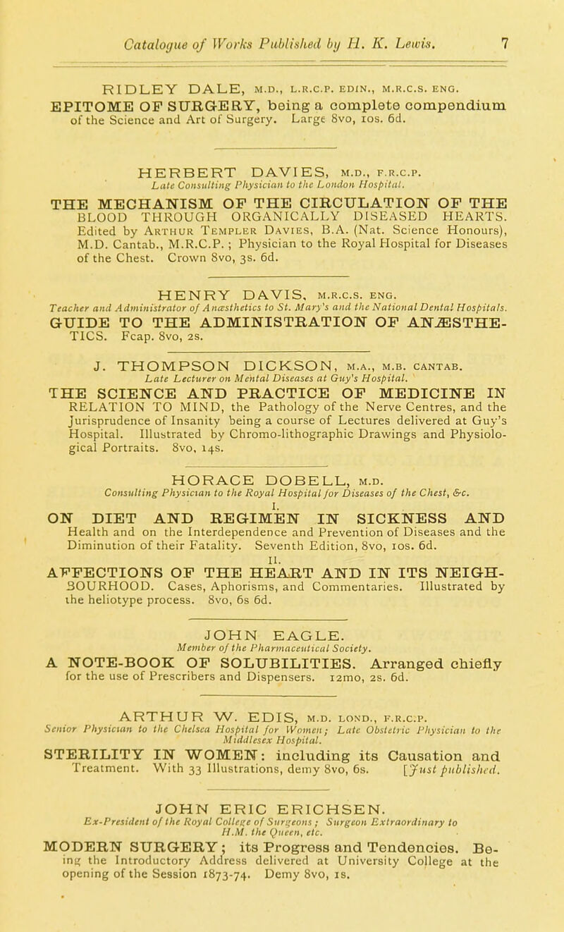 RIDLEY DALE, m.d., l.r.c.p. edin., m.r.c.s. eng. EPITOME OP SURGERY, being a complete compendium of the Science and Art of Surgery. Large 8vo, los. 6d. HERBERT DAVIES, m.d., f.r.c.p. Late Consulting Pliysician to the London Hospital. THE MECHANISM OF THE CIRCULATION OP THE BLOOD THROUGH ORGANICALLY DISEASED HEARTS. Edited by Arthur Templer Davies, B.A. (Nat. Science Honours), M.D. Cantab., M.R.C.P. ; Physician to the Royal Hospital for Diseases of the Chest. Crown 8vo, 3s. 6d. HENRY DAVIS, m.r.c.s. eng. Teacher and Administrator of AncFsthetics to St. Mary's and tlie National Dental Hospitals. GUIDE TO THE ADMINISTRATION OP ANESTHE- TICS. Fcap. 8vo, 2s. J. THOMPSON DICKSON, m.a., m.b. cantab. Late Lecturer on Mental Diseases at Guy's Hospital. THE SCIENCE AND PRACTICE OP MEDICINE IN RELATION TO MIND, the Pathology of the Nerve Centres, and the Jurisprudence of Insanity being a course of Lectures delivered at Guy's Hospital. Illustrated by Chromo-lithographic Drawings and Physiolo- gical Portraits. Bvo, 14s. HORACE DOBELL, m.d. Consulting Physician to the Royal Hospital for Diseases of the Chest, &c. ON DIET AND REGIMEN IN SICKNESS AND Health and on the Interdependence and Prevention of Diseases and the Diminution of their Fatality. Seventh Edition, 8vo, los. 6d. II. APPECTIONS OP THE HEART AND IN ITS NEIGH- BOURHOOD. Cases, Aphorisms, and Commentaries. Illustrated by the heliotype process. 8vo, 6s 6d. JOHN EAGLE. Member of the Pharmaceutical Society. A NOTE-BOOK OP SOLUBILITIES. Arranged chiefly for the use of Prescribers and Dispensers. i2mo, 2s. 6d. ARTHUR W. EDIS, m.d. lond., rr.c.p. Senior Physician to the Chelsea Hospital for Women; Late Obstetric Physician to the Middlesex Hospital. STERILITY IN WOMEN: including its Causation and Treatment. With 33 Illustrations, demy 8vo, 6s. [ Just published. JOHN ERIC ERICHSEN. Ex-President of the Royal College of Surgeons ; Surgeon Extraordinary to H.M. the Queen, etc. MODERN SURGERY; its Progress and Tendencies. Be- inn the Introductory Address delivered at University College at the opening of the Session 1873-74. Demy 8vo, is.