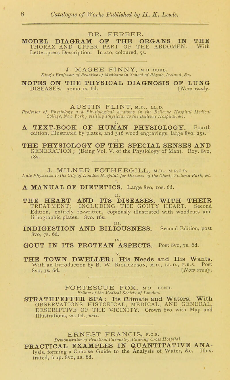 I 8 Catalogue of Works Published by H. K. Lewis. DR. FERBER. MODEL DIAGRAM OF THE ORGANS IN THE THORAX AND UPPER PART OF THE ABDOMEN. With Letter-press Description. In 4to, coloured, 5s. J. MAGEE FINNY, m.d. duel. King's Professor of Practice 0/ Medicine in School of Physic, Ireland, &c. NOTES ON THE PHYSICAL DIAGNOSIS OP LUNG DISEASES. 32mo,is. 6d. INow ready. AUSTIN FLINT, m.d., ll.d. Professor of Physiology and Physiological Anatomy in the Bcllevue Hospital Medical College, New York ; visiting Physician to the Bellevuc Hospital, &c. I. A TEXT-BOOK OF HUMAN PHYSIOLOGY. Fourth edition. Illustrated by plates, and 316 wood engravings, large 8vo, 25s. II. THE PHYSIOLOGY OF THE SPECIAL SENSES AND GENERATION ; (Being Vol. V. of the Physiology of Man). Roy. 8vo, i8s. J. MILNER FOTHERGILL, m.d., m.r.c.p. Late Physician to the City of London Hospital for Diseases of the Chest, Victoria Park, &c. I. A MANUAL OF DIETETICS. Large Svo, los. 6d. II. THE HEART AND ITS DISEASES, WITH THEIR TREATMENT; INCLUDING THE GOUTY HEART. Second Edition, entirely re-written, copiously illustrated with woodcuts and lithographic plates. Svo. i6s. III. INDIGESTION AND BILIOUSNESS. Second Edition, post Svo, 7s. 6d. IV. GOUT IN ITS PROTEAN ASPECTS. Post 8vo, 7s. 6d. V. THE TOWN DWELLER: His Needs and His Wants. With an Introduction by B. W. Richardson, m.d., ll.d., f.r.s. Post Svo, 3s. 6d. \_Nois) ready. FORTESCUE FOX, m.d. lond. Fellow of the Medical Society of London. STRATHPEPFER SPA: Its CKmate and Waters. With OBSERVATIONS HISTORICAL, MEDICAL, AND GENERAL, DESCRIPTIVE OF THE VICINITY. Crown Svo, with Map and Illustrations, 2S. 6d., nett. ERNEST FRANCIS, f.c.s. Demonstrator of Practical Chemistry, Charing Cross Hospital. PRACTICAL EXAMPLES IN QUANTITATIVE ANA- lysis, forming a Concise Guide to the Analysis of Water, &c. Illus- trated, fcap. Svo, 2S. 6d.