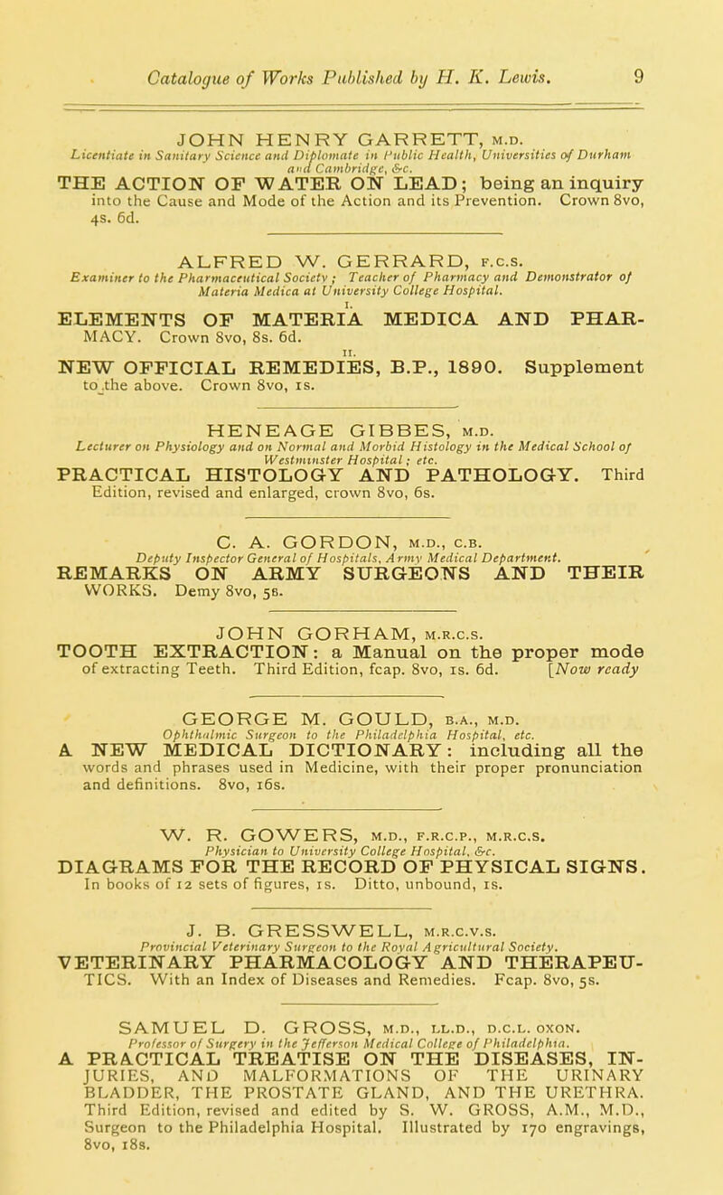 JOHN HENRY GARRETT, m.d. Licentiate in Saniiaiy Science and Diplomate in I'liblic Health, Universities of Durham and Cambridi;e, &c. THE ACTION OF WATER ON LEAD; being an inquiry into the Cause and Mode of the Action and its Prevention. Crown 8vo, 4s. 6d. ALFRED W. GERRARD, f.c.s. Examiner to the Pharmaceutical Society ; Teacher of Pharmacy and Demonstrator of Materia Medica at University College Hospital. ELEMENTS OP MATERIA MEDICA AND PHAR- MACY. Crown 8vo, 8s. 6d. NEW OFFICIAL REMEDIES, B.P., 1890. Supplement to_.the above. Crown Svo, is. HENEAGE GIBBES, m.d. Lecturer on Physiology and on Normal and Morbid Histology in the Medical School of Westminster Hospital; etc. PRACTICAL HISTOLOGY AND PATHOLOGY. Third Edition, revised and enlarged, crown Svo, 6s. C. A. GORDON, M.D., c.B. Deputy Inspector General of Hospitals, A rmv Medical Department. REMARKS ON ARMY SURGEONS AND THEIR WORKS. Demy Svo, 58. JOHN GORHAM, m.r.c.s. TOOTH EXTRACTION: a Manual on the proper mode of extracting Teeth. Third Edition, fcap. Svo, is. 6d. [Now ready GEORGE M. GOULD, b.a., m.d. Ophthalmic Surgeon to the Philadelphia Hospital, etc. A NEW MEDICAL DICTIONARY: including all the words and phrases used in Medicine, with their proper pronunciation and definitions. Svo, i6s. W. R. GOWERS, M.D., F.R.C.P., M.R.C.S. Physician to University College Hospital, &c. DIAGRAMS TOIL THE RECORD OF PHYSICAL SIGNS. In books of 12 sets of figures, is. Ditto, unbound, is. J. B. GRESSWELL, m.r.c.v.s. Provincial Veterinary Surgeon to the Royal Agricultural Society. VETERINARY PHARMACOLOGY AND THERAPEU- TICS. With an Index of Diseases and Remedies. Fcap. Svo, 5s. SAMUEL D. GROSS, m.d., ll.d., d.c.l. oxon. Professor of Surgery in the Jefferson Medical College of I'hiladelphia. A PRACTICAL TREATISE ON THE DISEASES, IN- JURIES, AND MALFORMATIONS OF THE URINARY BLADDER, THE PROSTATE GLAND, AND THE URETHRA. Third Edition, revised and edited by S. W. GROSS, A.M., M.D., Surgeon to the Philadelphia Hospital. Illustrated by 170 engravings, Svo, iSs.