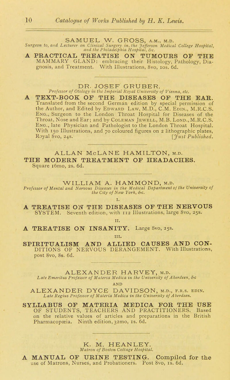 SAMUEL, W. GROSS, a.m., m.d. Surgeon to, and Lecturer on Clinical Surgery in, the Jefferson Medical College Hospital, and the l-'hilaclelphia Hospital, be. A PRACTICAL TREATISE ON TUMOURS OP THE MAMMARY GLAND: embracing their Histology, Pathology, Dia- gnosis, and Treatment. With Illustrations, 8vo, los. 6d. DR. JOSEF GRUBER. Professor of Otology in the Imperial Royal University of Vienna, etc. A TEXT-BOOK OP THE DISEASES OP THE EAR. Translated from the second German edition by special permission of the Author, and Edited by Edward Law, M.D., CM. Edin., M.R.C.S. Eng., Surgeon to the London Throat Hospital for Diseases of the Throat, Nose and Ear; and by Coleman Jewell, M.B. Lond., M.R.C.S. Eng., late Physician and Pathologist to the London Throat Hospital. With 150 Illustrations, and 70 coloured figures on 2 lithographic plates, Royal 8vo, 24s. [yi<st Published. ALLAN McLANE HAMILTON, m.d. THE MODERN TREATMENT OP HEADACHES. Square i6mo, 2s. 6d. WILLIAM A. HAMMOND, m.d. Professor of Mental and Nervous Diseases in the Medical Department oj the University of the City of New York, &c. A TREATISE ON THE DISEASES OF THE NERVOUS SYSTEM. Seventh edition, with 112 Illustrations, large 8vo, 25s. II. A TREATISE ON INSANITY. Large Svo, 25s. III. SPIRITUALISM AND ALLIED CAUSES AND CON- DITIONS OF NERVOUS DERANGEMENT. With Illustrations, post Svo, 8s. 6d. ALEXANDER HARVEY, m.d. Late Emeritus Professor of Materia Medica in the University of Aberdeen, &c AND ALEXANDER DYCE DAVIDSON, m.d., f.r.s. edin. Late Regius Professor of Materia Medica in the University of Aberdeen. SYLLABUS OP MATERIA MEDICA FOR THE USE OF STUDENTS, TEACHERS AND PRACTITIONERS. Based on the relative values of articles and preparations in the British Pharmacopoeia. Ninth edition, 32mo, is. 6d. K. M. HEANLEY. Matron of Boston Cottage Hospital. A MANUAL OP URINE TESTING. Compiled for the use of Matrons, Nurses, and Probationers. Post Svo, is. 6d.