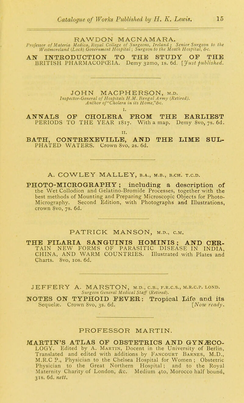 RAWDON MACNAMARA. Professor of Materia Medica, Royal College of Surgeons, Ireland ; Senior Surgeon to the Westmoreland (Lock) Government Hospital; Surgeon to the Meath Hospital, &c. AN INTRODUCTION TO THE STUDY OP THE BRITISH PHARMACOPCEIA. Demy 32mo, is. 6d. [Just published. JOHN MACPHERSON, m.d. Inspector-General of Hospitals H.M. Bengal Army (Retired). Author of'Cholera in its Home,&c. I. ANNALS OF CHOLERA FROM THE EARLIEST PERIODS TO THE YEAR 1817. With a map. Demy 8vo, 7s. 6d. II. BATH, CONTREXEVILLE, AND THE LIME SUL- PHATED WATERS. Crown 8vo, 2S. 6d. A. COWLEY MALLEY, b.a., m.b., b.ch. t.c.d. PHOTO-MICROGRAPHY; including a description of the Wet Collodion and Gelatino-Bromide Processes, together with the best methods of Mounting and Preparing Microscopic Objects for Photo- Micrography. Second Edition, with Photographs and Illustrations, crown 8vo, 7s. 6d. PATRICK MANSON, m.d., cm. THE PILARIA SANGUINIS HOMINIS ; AND CER- TAIN NEW FORMS OF PARASITIC DISEASE IN INDIA, CHINA, AND WARM COUNTRIES. Illustrated with Plates and Charts. 8vo, los. 6d. JEFFERY A. MARSTON, m.d., c.b., f.r.c.s., m.r.c.p. lond. Surgeon General Medical Staff (Retired). NOTES ON TYPHOID FEVER: Tropical Life and its Sequela;. Crown 8vo, 3s. 6d. \_Noiv ready. PROFESSOR MARTIN. MARTIN'S ATLAS OF OBSTETRICS AND GYNECO- LOGY. Edited by A. Martin, Decent in the University of Berlin, Translated and edited with additions by Fancourt Barnes, M.D., M.R.C P., Physician to the Chelsea Hospital for Women ; Obstetric Physician to the Great Northern Hospital ; and to the Royal Maternity Charity of London, &c. Medium 4to, Morocco half bound, 3IS. 6d. nett.