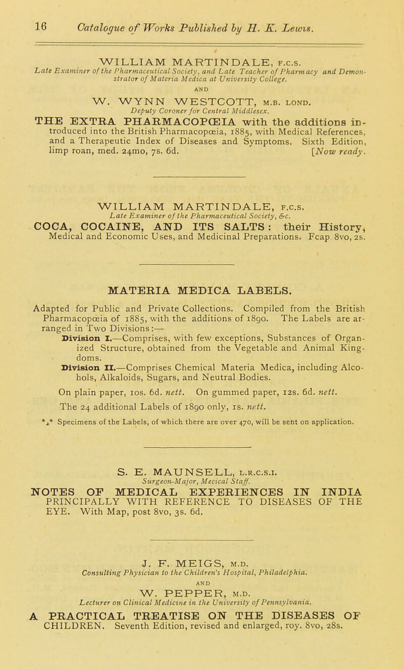 WILLIAM MARTINDALE, f.c.s. hate Examiner of the Pharmaceutical Society, and Late Teacher of Pharmacy and Demon- strator of Materia Medica at University College. AND W. WYNN WESTCOTT, m.b. lond. Deputy Coroner for Central Middlesex. THE EXTRA PHARMACOPCEIA with the additions in- troduced into the British Pharmacopoeia, 1885, with Medical References, and a Therapeutic Index of Diseases and Symptoms. Sixth Edition, limp roan, med. 24mo, 7s. 6d. \^Now ready. WILLIAM MARTINDALE, f.c.s. Late Examiner of the Pharmaceutical Society, &c. COCA, COCAINE, AND ITS SALTS : their History, Medical and Economic Uses, and Medicinal Preparations. Fcap 8vo, 2s. MATERIA MEDICA LABELS. Adapted for Public and Private Collections. Compiled from the British Pharmacopoeia of 1885, with the additions of i8go. The Labels are ar- ranged in Two Divisions:— Division I.—Comprises, with few exceptions. Substances of Organ- ized Structure, obtained from the Vegetable and Animal King- doms. Division H.—Comprises Chemical Materia Medica, including Alco- hols, Alkaloids, Sugars, and Neutral Bodies. On plain paper, los. 6d. nett. On gummed paper, 12s. 6d. nett. The 24 additional Labels of iSgo only, is. nett. *+* Specimens of the Labels, of which there are over 470, will be sent on application. S. E. MAUNSELL, l.r.c.s.i. Surgeon-Major, Mecical Staff. NOTES OF MEDICAL EXPERIENCES IN INDIA PRINCIPALLY WITH REFERENCE TO DISEASES OF THE EYE. With Map, post 8vo, 3s. 6d. J. F. MEIGS, M.D. Consulting Physician to the Children's Hospital, Philadelphia. AND W. PEPPER, M.D. Lecturer on Clinical Medicine in the University of Pennsylvania, A PRACTICAL TREATISE ON THE DISEASES OF CHILDREN. Seventh Edition, revised and enlarged, roy. 8vo, 28s.