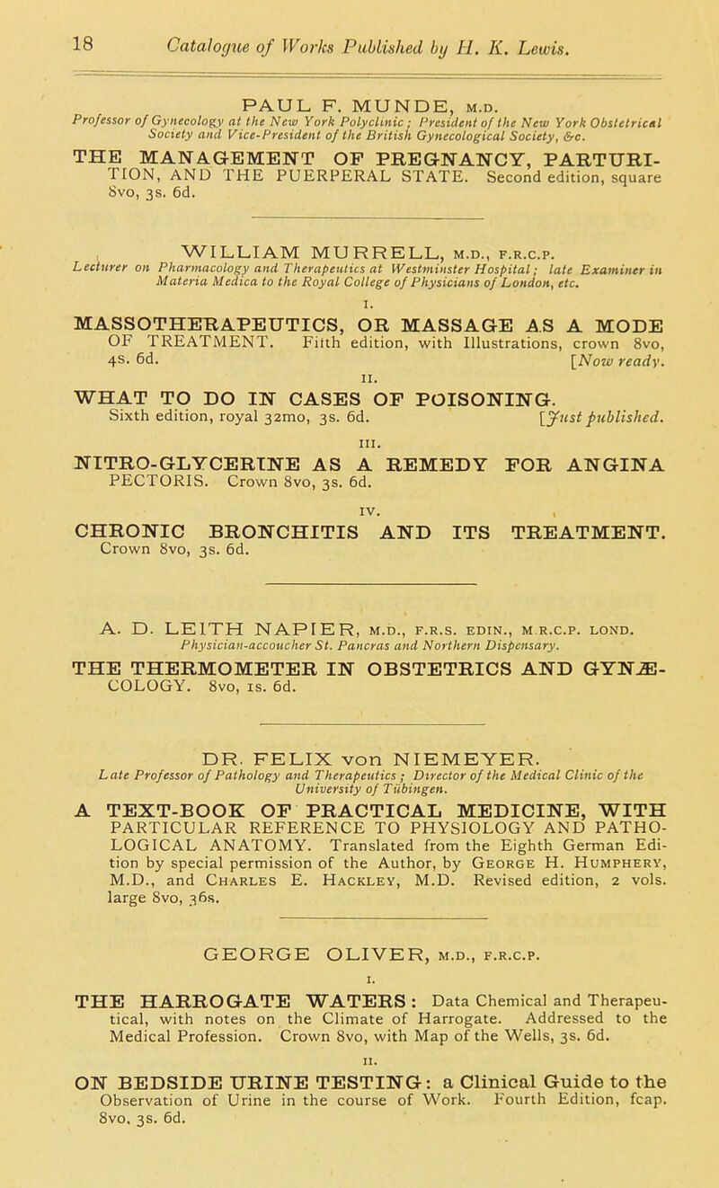 PAUL F. MUNDE, m.d. Professor of Gynecology at the New York Polyclinic ; President of the New York Obstetrical Society and Vice-President of the British Gynecological Society, &c. THE MANAGEMENT OP PREGNANCY, PARTURI- TION, AND THE PUERPERAL STATE. Second edition, square 8vo, 3s. 6d. WILLIAM MURRELL, m.d., f.r.c.p. Lecturer on Pharmacology and Therapeutics at Westminster Hospital; late Examiner in Materia Medica to the Royal College of Physicians of London, etc. I. MASSOTHERAPEUTICS, OR MASSAGE AS A MODE OF TREATMENT. Filth edition, with Illustrations, crown 8vo, 4s. 6d. [Now ready. II. WHAT TO DO IN CASES OF POISONING. Sixth edition, royal 32mo, 3s. 6d. [jf^iistpublished. III. NITRO-GLYCERINE AS A REMEDY FOR ANGINA PECTORIS. Crown 8vo, 3s. 6d. IV. CHRONIC BRONCHITIS AND ITS TREATMENT. Crown 8vo, 3s. 6d. A. D. LEITH NAPIER, m.d., f.r.s. edin., m r.c.p. lond. Physician-accoticher St. Pancras and Northern Dispensary. THE THERMOMETER IN OBSTETRICS AND GYNE- COLOGY. 8vo, IS. 6d. DR. FELIX von NIEMEYER. Late Professor of Pathology and Therapeutics ; Director of the Medical Clinic of the University of Tiibingen. A TEXT-BOOK OP PRACTICAL MEDICINE, WITH PARTICULAR REFERENCE TO PHYSIOLOGY AND PATHO- LOGICAL ANATOMY. Translated from the Eighth German Edi- tion by special permission of the Author, by George H. Humphery, M.D., and Charles E. Hackley, M.D. Revised edition, 2 vols, large 8vo, 36.S. GEORGE OLIVER, m.d., f.r.c.p. THE HARROGATE WATERS : Data Chemical and Therapeu- tical, with notes on the Climate of Harrogate. Addressed to the Medical Profession. Crown 8vo, with Map of the Wells, 3s. 6d. 11. ON BEDSIDE URINE TESTING: a Clinical Guide to the Observation of Urine in the course of Work. Fourth Edition, fcap. 8vo. 3s. 6d.