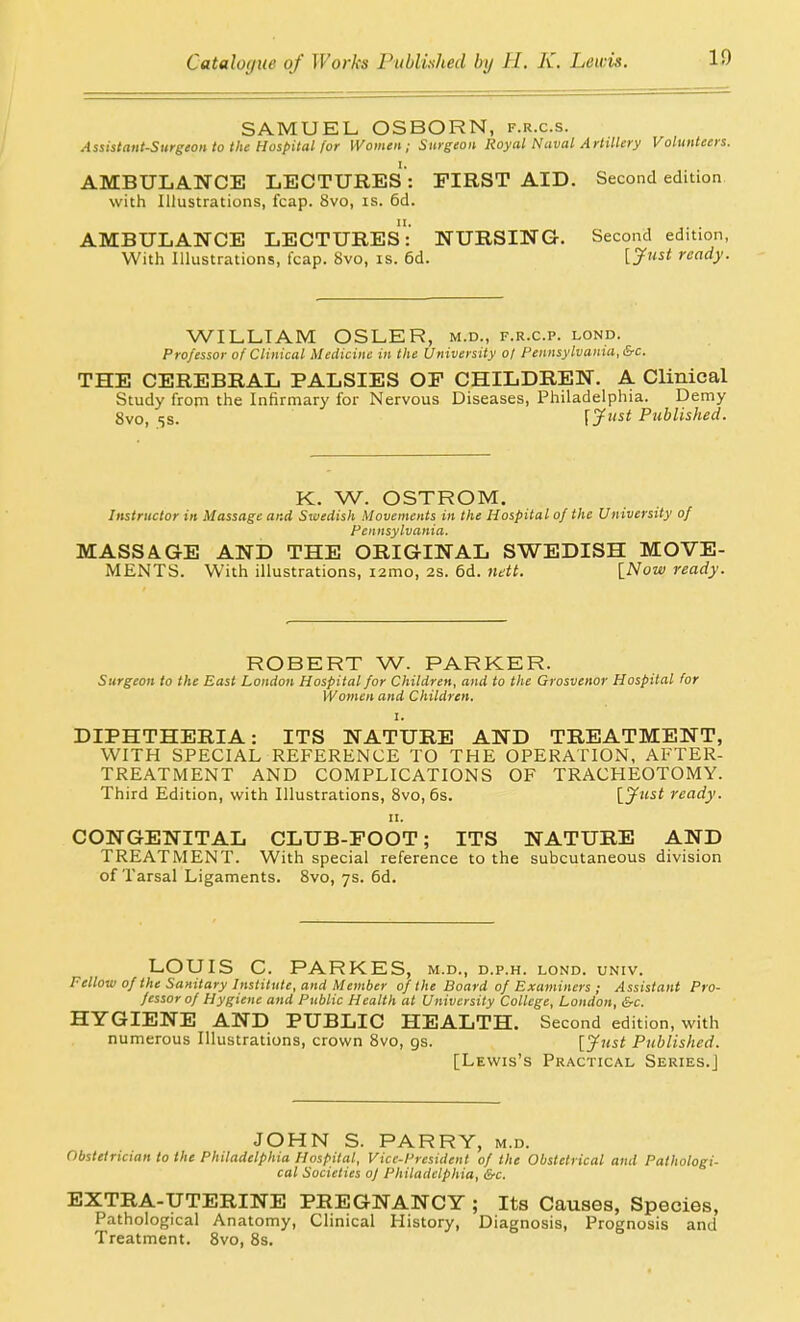 SAMUEL OSBORN, f.r.c.s. Assistant-Surgeon to the Hospital for Women; Surgeon Royal Naval Artillery Volunteers. AMBULANCE LECTURES : FIRST AID. Second edition with Illustrations, fcap. 8vo, is. 6d. AMBULANCE LECTUREs: NURSING. Second edition, With Illustrations, fcap. 8vo, is. 6d. [ J'' ready. WILLIAM OSLER, m.d., f.r.c.p. lond. Professor of Clinical Medicine in the University of Pennsylvania, &c. THE CEREBRAL PALSIES OF CHILDREN. A Clinical Study from the Infirmary for Nervous Diseases, Philadelphia. Demy 8vo, ss. \jfust Piiblished. K. W. OSTROM. Instructor in Massage and Swedish Movements in the Hospital of the University of Pennsylvania. MASSAGE AND THE ORIGINAL SWEDISH MOVE- MENTS. With illustrations, i2mo, 2S. 6d. ndt. [Now ready. ROBERT W. PARKER. Surgeon to the East London Hospital for Children, and to the Grosvenor Hospital for Women and Children. I. DIPHTHERIA: ITS NATURE AND TREATMENT, WITH SPECIAL REFERENCE TO THE OPERATION, AFTER- TREATIVIENT AND COMPLICATIONS OF TRACHEOTOMY. Third Edition, with Illustrations, 8vo, 6s. [jftist ready. II. CONGENITAL CLUB-FOOT; ITS NATURE AND TREATMENT. With special reference to the subcutaneous division of Tarsal Ligaments. 8vo, 7s. 6d. LOUIS C. PARKES, m.d., d.p.h. lond. univ. Fellow of the Sanitary Institute, and Member of the Board of Examiners ; Assistant Pro- fessor of Hygiene and Public Health at University College, London, &c. HYGIENE AND PUBLIC HEALTH. Second edition, with numerous Illustrations, crown 8vo, gs. [jfust Published. [Lewis's Practical Series.] JOHN S. PARRY, m.d. Obstetrician to the Philadelphia Hospital, Vice-President of the Obstetrical and Pathologi- cal Societies of Philadelphia, &c. EXTRA-UTERINE PREGNANCY ; Its Causes, Species, Pathological Anatomy, Clinical History, Diagnosis, Prognosis and Treatment. Svo, 8s.