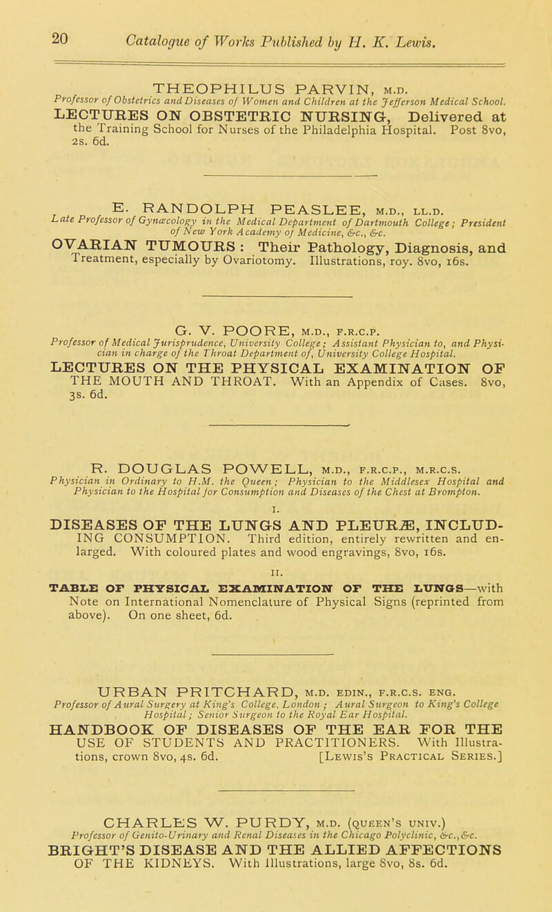 THEOPHILUS PARVIN, m.d. Professor of Obstetrics and Diseases of Women and Children at the Jefferson Medical School. LECTURES ON OBSTETRIC NURSING, Delivered at the Training School for Nurses of the Philadelphia Hospital. Post 8vo, 28. 6d. E. RANDOLPH PEASLEE, m.d., ll.d. Late Professor of Gyna;cology in the Medical Department of Dartmouth College; President of New York A cademy of Medicine, &c., &c. OVARIAN TUMOURS : Their Pathology, Diagnosis, and Treatment, especially by Ovariotomy. Illustrations, roy. 8vo, i6s. G. V. POORE, M.D., F.R.C.P. Professor of Medical Jurisprudence, University College; Assistant Physician to, and Physi- cian in charge of the Throat Department of. University College Hospital. LECTURES ON THE PHYSICAL EXAMINATION OF THE MOUTH AND THROAT. With an Appendix of Cases. 8vo, 3S. 6d. R. DOUGLAS POWELL, m.d., f.r.c.p., m.r.c.s. Physician in Ordinary to H.M. the Queen; Physician to the Middlesex Hospital and Physician to the Hospital for Consumption and Diseases of the Chest at Brompton. I. DISEASES OF THE LUNGS AND PLEURA, INCLUD- ING CONSUMPTION. Third edition, entirely rewritten and en- larged. With coloured plates and wood engravings, 8vo, i6s. II. TABZ.E OF FHTSICAI. EXAnHM-ATION OF THE I.TriraS—with Note on International Nomenclature of Physical Signs (reprinted from above). On one sheet, 6d. URBAN PRITGHARD, m.d. edin., f.r.c.s. eng. Professor of Aural Surgery at King's College. London ; Aural Surgeon to King's College Hospital; Senior Surgeon to the Royal Ear Hospital. HANDBOOK OF DISEASES OF THE EAR FOR THE USE OF STUDENTS AND PRACTITIONERS. With Illustra- tions, crown 8vo, 4s. 6d. [Lewis's Practical Series.] CHARLES W. PURDY, m.d. (queen's univ.) Professor of Genito-Urinary and Renal Diseases in the Chicago Polyclinic, &-c.,&c. BRIGHT'S DISEASE AND THE ALLIED AFFECTIONS OF THE KIDNEYS. With illustrations, large Svo, 8s. 6d.