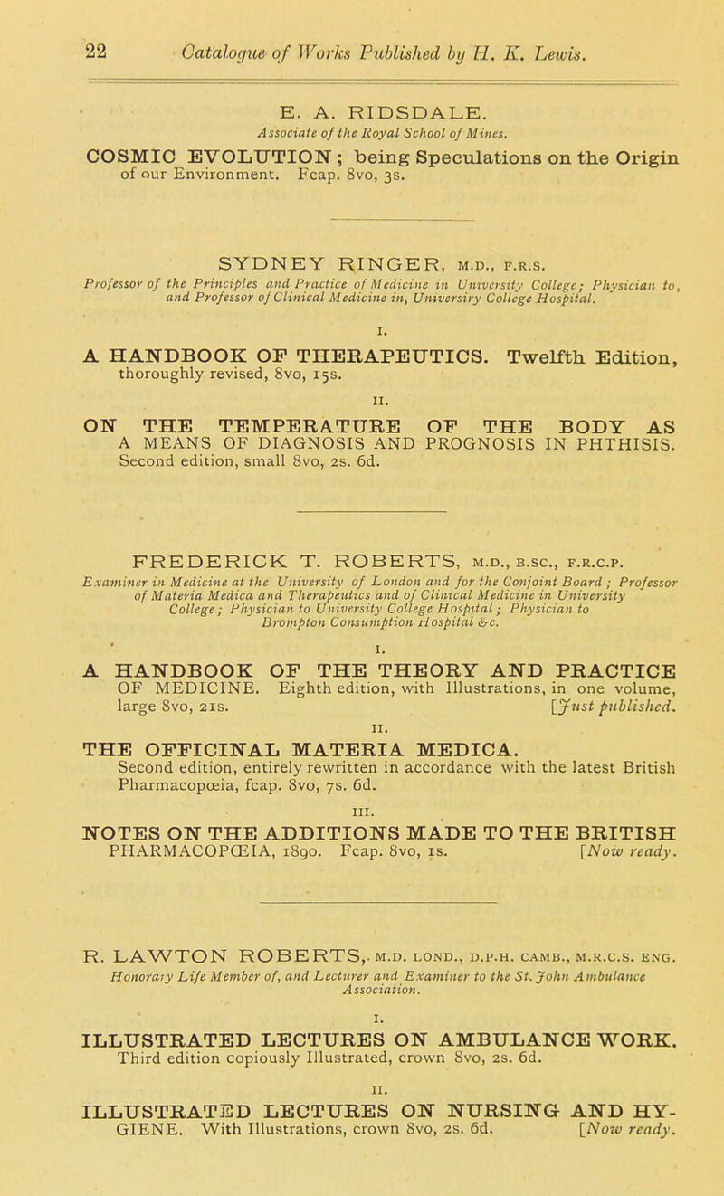 E. A. RIDSDALE. Associate of the Royal School of Mines. COSMIC EVOLUTION ; being Speculations on the Origin of our Environment. Fcap. 8vo, 3s. SYDNEY RINGER, m.d., f.r.s. Professor 0/ the Principles and Practice of Medicine in University College; Physician to, and Professor of Clinical Medicine in, Umvcrsiry College Hospital. A HANDBOOK OF THERAPEUTICS. Twelfth Edition, thoroughly revised, 8vo, 15s. II. ON THE TEMPERATURE OP THE BODY AS A MEANS OF DIAGNOSIS AND PROGNOSIS IN PHTHISIS. Second edition, small 8vo, 2s. 6d. FREDERICK T. ROBERTS, m.d., b.sc, f.r.c.p. Examiner in Medicine at the University of London and for the Conjoint Board ; Professor of Materia Medica and Therapeutics and of Clinical Medicine in University College; Physician to University College Hospital; Physician to Brampton Consumption Hospital 6rc. I. A HANDBOOK OF THE THEORY AND PRACTICE OF MEDICINE. Eighth edition, with Illustrations, in one volume, large Bvo, 21s. L^^' published. II. THE OFFICINAL MATERIA MEDICA. Second edition, entirely rewritten in accordance with the latest British Pharmacopceia, fcap. 8vo, 7s. 6d. III. NOTES ON THE ADDITIONS MADE TO THE BRITISH PHARMACOPCEIA, i8go. Fcap. 8vo, is. [Now ready. R. LAWTON ROBERTS,-M.D. LOND., D.P.H. CAMB., M.R.C.S. ENG. Honorary Life Member of, and Lecturer and Examiner to the St. John Ambulance Association. I. ILLUSTRATED LECTURES ON AMBULANCE WORK. Third edition copiously Illustrated, crown 8vo, 2S. 6d. II. ILLUSTRATED LECTURES ON NURSING AND HY- GIENE. With Illustrations, crown Svo, 2S. 6d. [Now ready.
