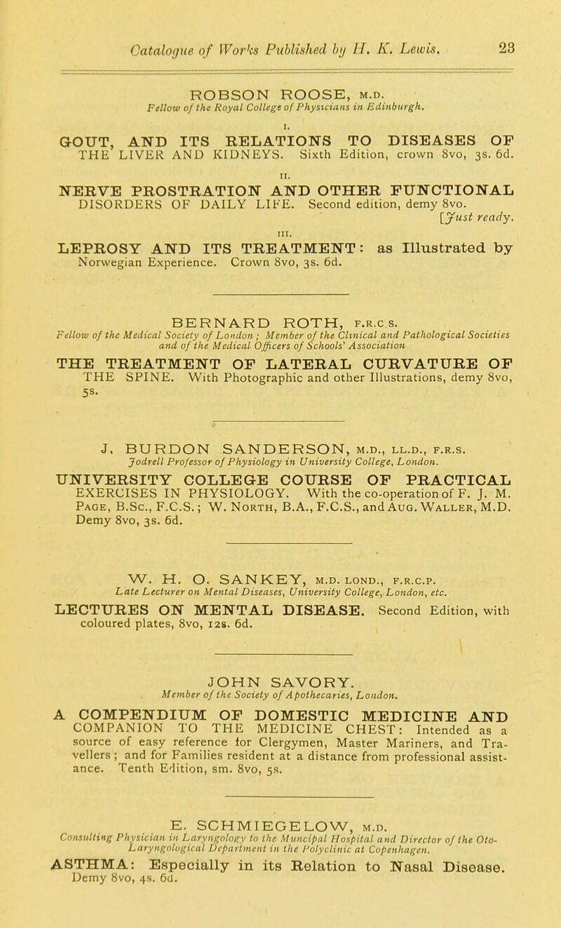 ROBSON ROOSE, m.d. Fellow of the Royal College o( Physicians in Edinburgh, GOUT, AND ITS RELATIONS TO DISEASES OF THE LIVER AND KIDNEYS. Sixth Edition, crown 8vo, 3s. 6d. II. NERVE PROSTRATION AND OTHER FUNCTIONAL DISORDERS OF DAILY LIKE. Second edition, demy 8vo. 'iyiist ready. ni. LEPROSY AND ITS TREATMENT: as Illustrated by Norwegian Experience. Crown 8vo, 3s. 6d. BERNARD ROTH, f.r.c s. Fellow of the Medical Society of London; Member of the Clinical and Pathological Societies and of the Medical Officers of Schools' Association THE TREATMENT OF LATERAL CURVATURE OP THE SPINE. With Photographic and other Illustrations, demy 8vo, 5S. J. BURDON SANDERSON, m.d., ll.d., f.r.s. Jodrell Professor of Physiology in University College, London. UNIVERSITY COLLEGE COURSE OF PRACTICAL EXERCISES IN PHYSIOLOGY. With the co-operation of F. J. M. Page, B.Sc, F.C.S. ; W. North, B. A., F.C.S., and Aug. Waller, M.D. Demy Svo, 3s. 6d. W. H. O. SANKEY, m.d. lond., f.r.c.p. Late Lecturer on Mental Diseases, University College, London, etc. LECTURES ON MENTAL DISEASE. Second Edition, with coloured plates, Svo, 12s. 6d. JOHN SAVORY. Member of the Society of Apothecaries, London. A COMPENDIUM OF DOMESTIC MEDICINE AND COMPANION TO THE MEDICINE CHEST: Intended as a source of easy reference for Clergymen, Master Mariners, and Tra- vellers ; and for Families resident at a distance from professional assist- ance. Tenth Edition, sm. Svo, 5s. E. SCHMIEGELOW, m.d. Consulting Physician in Laryngology to the Muncipal Hospital and Director of the Oto- Laryngalogical Department in the Polyclinic at Copenhagen. ASTHMA: Especially in its Relation to Nasal Disease. Demy Svo, 4s. 6tJ.