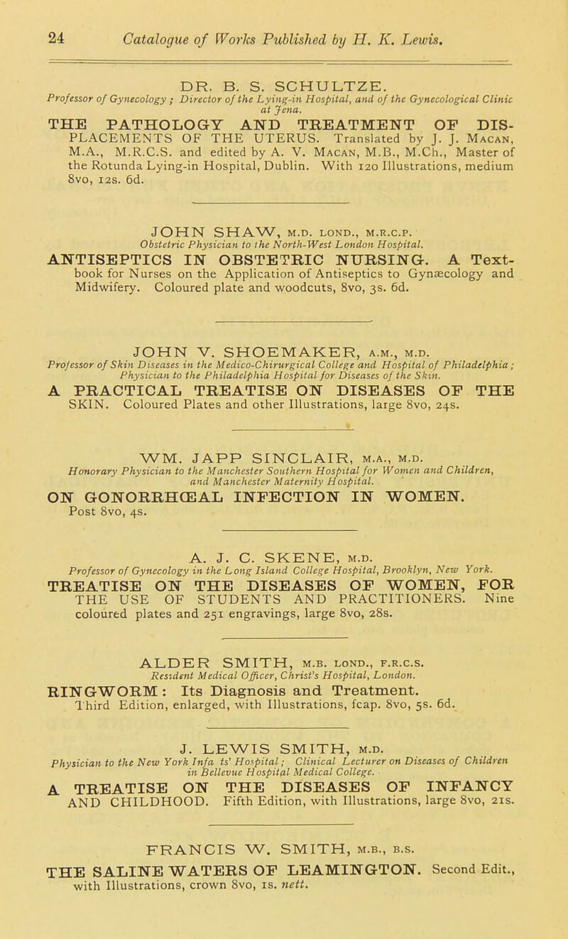 DR. B. S. SCHULTZE. Professor of Gynecology ; Director of the Lying-in Hospital, and of the Gynecological Clinic at Jena. THE PATHOLOGY AND TREATMENT OF DIS- PLACEMENTS OF THE UTERUS. Translated by J. J. Macan, M.A., M.R.C.S. and edited by A. V. Macan, M.B., M.Ch., Master of the Rotunda Lying-in Hospital, Dublin. With 120 Illustrations, medium 8vo, I2S. 5d. JOHN SHAW, M.D. LOND., M.R.C.P. Obstetric Physician to the North-West London Hospital. ANTISEPTICS IN OBSTETRIC NURSING-. A Text- book for Nurses on the Application of Antiseptics to Gynaecology and Midwifery. Coloured plate and woodcuts, 8vo, 3s. 6d. JOHN V. SHOEMAKER, a.m., m.d. Professor of Skin Diseases in the Medico-Chirurgical College and Hospital of Philadelphia; Physician to the Philadelphia Hospital for Diseases of the Skin. A PRACTICAL TREATISE ON DISEASES OF THE SKIN. Coloured Plates and other Illustrations, large 8vo, 24s. WM. JAPP SINCLAIR, m.a., m.d. Honorary Physician to the Manchester Southern Hospital for Women and Children, and Manchester Maternity Hospital. ON GONORRHCEAL INFECTION IN WOMEN. Post Svo, 4s. A. J. G. SKENE, m.d. Professor of Gynecology in the Long Island College Hospital, Brooklyn, New York. TREATISE ON THE DISEASES OF WOMEN, FOR THE USE OF STUDENTS AND PRACTITIONERS. Nine coloured plates and 251 engravings, large Svo, 28s. ALDER SMITH, m.b. lond., f.r.c.s. Resident Medical Officer, Christ's Hospital, London. RINGWORM : Its Diagnosis and Treatment. Third Edition, enlarged, with Illustrations, fcap. 8vo, 5s. 6d. J. LEWIS SMITH, m.d. Physician to the New York Infa ts' Hospital; Clinical Lecturer on Diseases of Children in Bellevuc Hospital Medical College. A TREATISE ON THE DISEASES OF INFANCY AND CHILDHOOD. Fifth Edition, with Illustrations, large 8vo, 21s. FRANCIS W. SMITH, m.b., b.s. THE SALINE WATERS OF LEAMINGTON. Second Edit., with Illustrations, crown Svo, is. neti.