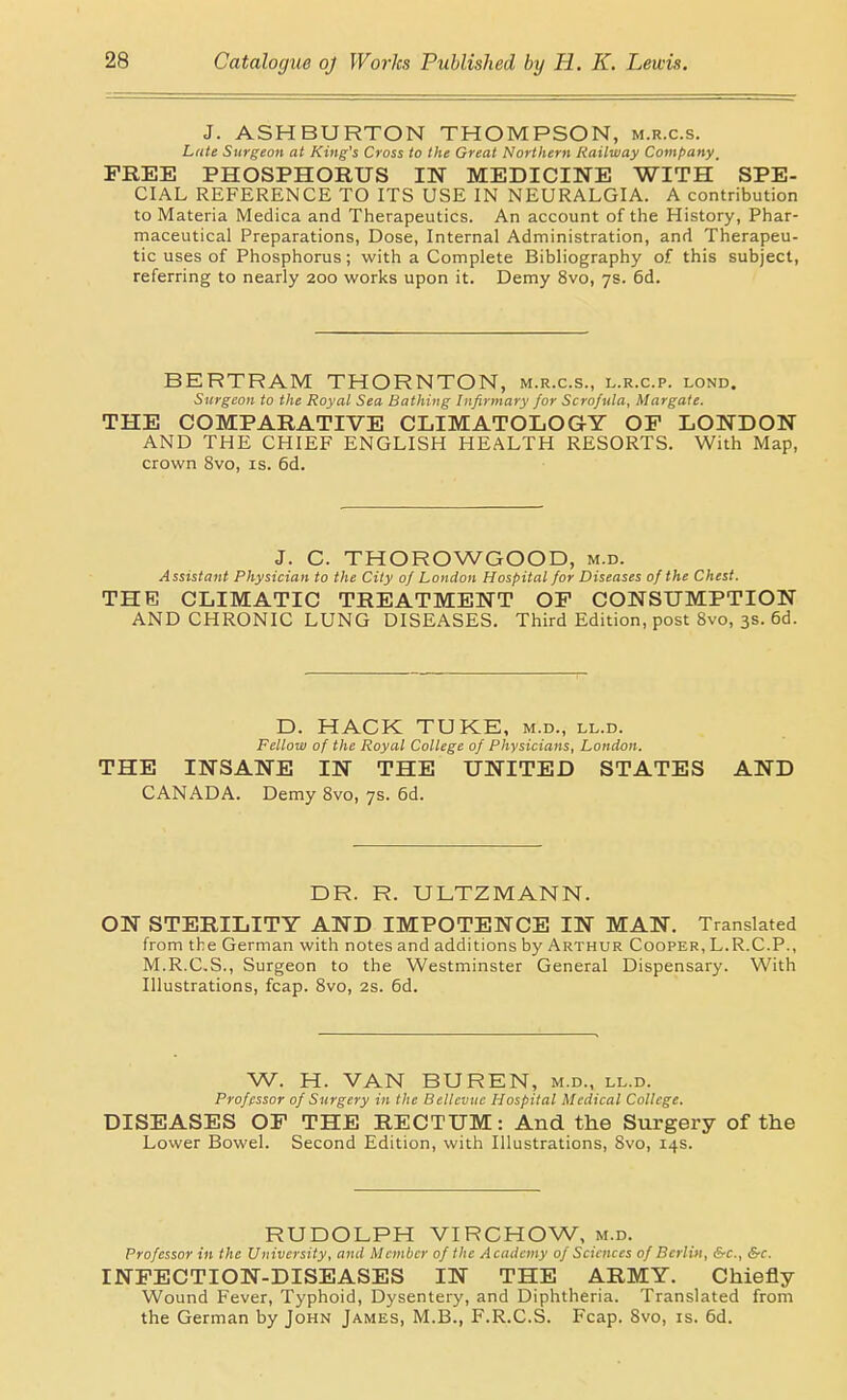 J. ASHBURTON THOMPSON, m.r.c.s. Late Surgeon at King's Cross to the Great Northern Railway Company_ FREE PHOSPHORUS IN MEDICINE WITH SPE- CIAL REFERENCE TO ITS USE IN NEURALGIA. A contribution to Materia Medica and Therapeutics. An account of the History, Phar- maceutical Preparations, Dose, Internal Administration, and Therapeu- tic uses of Phosphorus; with a Complete Bibliography of this subject, referring to nearly 200 works upon it. Demy 8vo, 7s. 6d. BERTRAM THORNTON, m.r.c.s., l.r.c.p. lond. Surgeon to the Royal Sea Bathing Infirmary for Scrofula, Margate. THE COMPARATIVE CLIMATOLOGY OF LONDON AND THE CHIEF ENGLISH HEALTH RESORTS. With Map, crown 8vo, is. 6d. J. C. THOROWGOOD, m.d. Assistant Physician to the City of London Hospital for Diseases of the Chest. THE CLIMATIC TREATMENT OF CONSUMPTION AND CHRONIC LUNG DISEASES. Third Edition, post 8vo, 3s. 6d. D. HACK TUKE, m.d., ll.d. Fellow of the Royal College of Physicians, London. THE INSANE IN THE UNITED STATES AND CANADA. Demy Svo, 7s. 6d. DR. R. ULTZMANN. ON STERILITY AND IMPOTENCE IN MAN. Translated from the German with notes and additions by Arthur Cooper, L.R.C.P., M.R.C.S., Surgeon to the Westminster General Dispensary. With Illustrations, fcap. Svo, 2s. 6d. W. H. VAN BUREN, m.d., ll.d. Professor of Surgery in the Bellevuc Hospital Medical College. DISEASES OF THE RECTUM: And the Surgery of the Lower Bowel. Second Edition, with Illustrations, Svo, 14s. RUDOLPH VIRCHOW, m.d. Professor in the University, and Member of the A cadcmy of Sciences of Berlin, &c., &-c. INFECTION-DISEASES IN THE ARMY. Chiefly Wound Fever, Typhoid, Dysentery, and Diphtheria. Translated from the German by John James, M.B., F.R.C.S. Fcap. Svo, is. 6d.