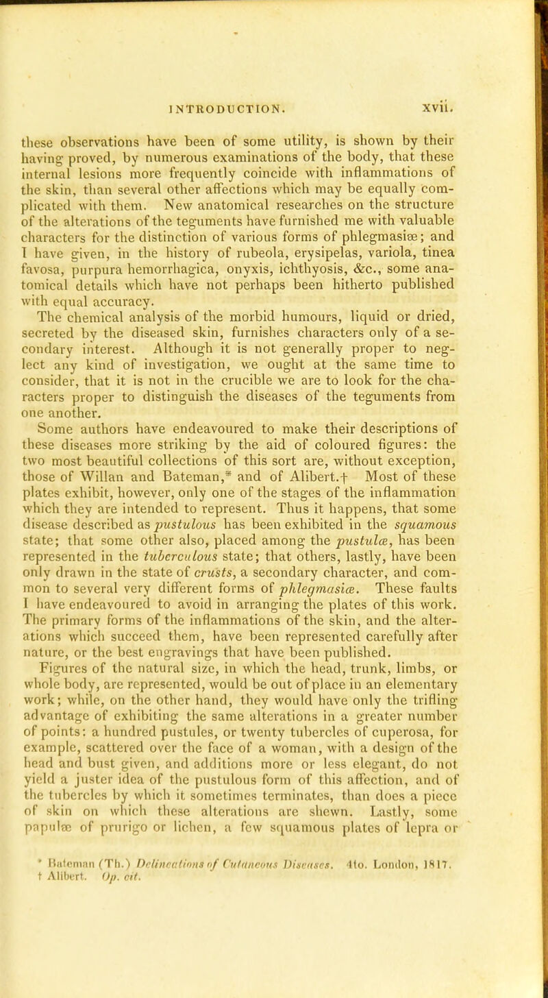 these observations have been of some utility, is shown by their having proved, by numerous examinations of the body, that these internal lesions more frequently coincide with inflammations of the skin, than several other affections which may be equally com- plicated with them. New anatomical researches on the structure of the alterations of the teguments have furnished me with valuable characters for the distinction of various forms of phlegmasia; and I have given, in the history of rubeola, erysipelas, variola, tinea favosa, purpura hemorrhagica, onyxis, ichthyosis, &c, some ana- tomical details which have not perhaps been hitherto published with equal accuracy. The chemical analysis of the morbid humours, liquid or dried, secreted by the diseased skin, furnishes characters only of a se- condary interest. Although it is not generally proper to neg- lect any kind of investigation, we ought at the same time to consider, that it is not in the crucible we are to look for the cha- racters proper to distinguish the diseases of the teguments from one another. Some authors have endeavoured to make their descriptions of these diseases more striking by the aid of coloured figures: the two most beautiful collections of this sort are, without exception, those of Willan and Bateman,* and of Alibert.f Most of these plates exhibit, however, only one of the stages of the inflammation which they are intended to represent. Thus it happens, that some disease described as pustulous has been exhibited in the squamous state; that some other also, placed among the pustulce, has been represented in the tuberculous state; that others, lastly, have been only drawn in the state of crusts, a secondary character, and com- mon to several very different forms of phlegmasiee. These faults I have endeavoured to avoid in arranging the plates of this work. The primary forms of the inflammations of the skin, and the alter- ations which succeed them, have been represented carefully after nature, or the best engravings that have been published. Figures of the natural size, in which the head, trunk, limbs, or whole body, are represented, would be out of place in an elementary work; while, on the other hand, they would have only the trifling advantage of exhibiting the same alterations in a greater number of points: a hundred pustules, or twenty tubercles of cuperosa, for example, scattered over the face of a woman, with a design of the head and bust given, and additions more or less elegant, do not yield a juster idea of the pustulous form of this affection, and of the tubercles by which it sometimes terminates, than does a piece of skin on which these alterations are shewn. Lastly, some papulae of prurigo or lichen, a few squamous plates of lepra or • Bateman (Tn.) Delineation*of Cutaneous Diseases. 4to. London, 1*17. t Allbert. <>p. tit.