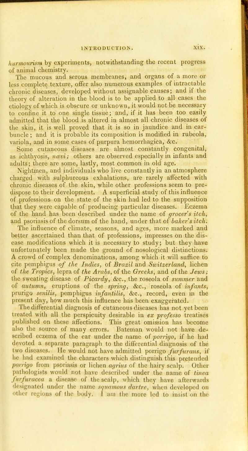 hurmuurism by experiments, notwithstanding the recent progress of animal chemistry. The mucous and serous membranes, and organs of a more or less complete texture, offer also numerous examples of intractable chronic diseases, developed without assignable causes; and if the theory of alteration in the blood is to be applied to all cases the etiology of which is obscure or unknown, it would not be necessary to confine it to one single tissue; and, if it has been too easily admitted that the blood is altered in almost all chronic diseases of the skin, it is well proved that it is so in jaundice and in car- buncle ; and it is probable its composition is modified in rubeola, variola, and in some cases of purpura hemorrhagica, &c. Some cutaneous diseases are almost constantly congenital, as ichthyosis, ncevi; others are observed especially in infants and adults; there are some, lastly, most common in old age. Nightmen, and individuals who live constantly in an atmosphere charged with sulphureous exhalations, are rarely affected with chronic diseases of the skin, while other professions seem to pre- dispose to their development. A superficial study of this influence of professions on the state of the skin had led to the supposition that they were capable of producing particular diseases. Eczema of the hand has been described under the name of grocer's itch, and psoriasis of the dorsum of the hand, under that of baker's itch. The influence of climate, seasons, and ages, more marked and better ascertained than that of professions, impresses on the dis- ease modifications which it is necessary to study; but they have unfortunately been made the ground of nosological distinctions. A crowd of complex denominations, among which it will suffice to qite pemphigus of the Indies, of Brazil and Switzerland, lichen of the Tropics, lepra of the Arabs, of the Greeks, and of the Jeius ; the sweating disease of Picardy, &c, the roseola of summer and of autumn, eruptions of the spring, &c, roseola of infants, prurigo senilis, pemphigus infantilis, &c, record, even in the present day, how much this influence has been exaggerated. The differential diagnosis of cutaneous diseases has not yet been treated with all the perspicuity desirable in ex professo treatises published on these affections. This great omission has become also the source of many errors. Bateman would not have de- scribed eczema of the ear under the name of porrigo, if he had devoted a separate paragraph to the differential diagnosis of the two diseases. He would not have admitted porrigo furf trans, if he had examined the characters which distinguish this pretended porrigo from psoriasis or lichen agrius of the hairy scalp. Other pathologists would not have described under the name of tinea furfuracca a disease of the scalp, which they have afterwards designated under the name squamous dartre, when developed on other regions of the body. 1 am the more led to insist on (In