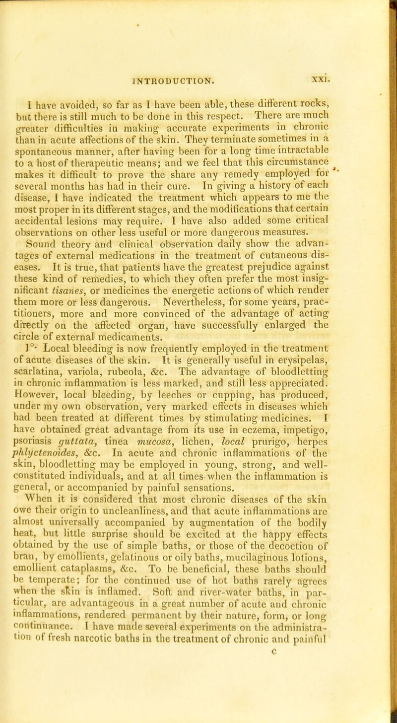 I have avoided, so far as I have been able, these different rocks, but there is still much to be done in this respect. There are much greater difficulties in making accurate experiments in chronic than in acute affections of the skin. They terminate sometimes in a spontaneous manner, after having been for a long time intractable to a host of therapeutic means; and we feel that this circumstance ^ makes it difficult to prove the share any remedy employed for several months has had in their cure. In giving a history of each disease, I have indicated the treatment which appears to me the most proper in its different stages, and the modifications that certain accidental lesions may require. I have also added some critical observations on other less useful or more dangerous measures. Sound theory and clinical observation daily show the advan- tages of external medications in the treatment of cutaneous dis- eases. It is true, that patients have the greatest prejudice against these kind of remedies, to which they often prefer the most insig- nificant tisanes, or medicines the energetic actions of which render them more or less dangerous. Nevertheless, for some years, prac- titioners, more and more convinced of the advantage of acting drrectly on the affected organ, have successfully enlarged the circle of external medicaments. I°* Local bleeding is now frequently employed in the treatment of acute diseases of the skin. It is generally useful in erysipelas, scarlatina, variola, rubeola, &c. The advantage of bloodletting in chronic inflammation is less marked, and still less appreciated. However, local bleeding, by leeches or cupping, has produced, under my own observation, very marked effects in diseases which had been treated at different times by stimulating medicines. I have obtained great advantage from its use in eczema, impetigo, psoriasis guttata, tinea mucosa, lichen, local prurigo, herpes phlyctenoides, &c. In acute and chronic inflammations of the skin, bloodletting may be employed in young, strong, and well- constituted individuals, and at all times when the inflammation is general, or accompanied by painful sensations. When it is considered that most chronic diseases of the skin owe their origin to uncleanliness, and that acute inflammations are almost universally accompanied by augmentation of the bodily heat, but little surprise should be excited at the happy effects obtained by the use of simple baths, or those of the decoction of bran, by emollients, gelatinous or oily baths, mucilaginous lotions, emollient cataplasms, &c. To be beneficial, these baths should be temperate; for the continued use of hot baths rarely agrees when the skin is inflamed. Soft and river-water baths, in par- ticular, are advantageous in a great number of acute and chronic inflammations, rendered permanent by their nature, form, or long continuance. I have made several experiments on the administra- tion of fresh narcotic baths in the treatment of chronic and painful c