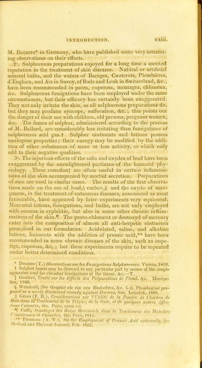 M. Decarro* in Germany, who have published some very interest- ing observations on their effects. 2°. Sulphureous preparations enjoyed for a long time a merited reputation in the treatment of skin diseases. Natural or artificial mineral baths, and the waters of Bareges, Cauterets, Plombieres, d'Enghien, and Aix in Savoy, of Bade and Leuk in Switzerland, &c., have been recommended in psora, cuperosa, mentagra, chloasma, tic. Sulphureous fumigations have been employed under the same circumstances, but their efficacy has certainly been exaggerated. They not only irritate the skin, as all sulphureous preparations do, but they may produce syncope, suffocation, &c.; this points out the danger of their use with children, old persons, pregnant women, &c. The fumes of sulphur, administered according to the process of M. Ballard, are considerably less irritating than fumigations of sulphureous acid gas.f Sulphur ointments and lotions possess analogous properties; their energy may be modified by the addi- tion of other substances of more or less activity, or which only add to their negative qualities. 3°. The injurious effects of the salts and oxydes of lead have been i-\aggerated by the unenlightened partizans of the humoral phy- siology. These remedies^ are often useful in certain inflamma- tions of the skin accompanied by morbid secretion. Preparations of zinc are used in similar cases. The results of the first observa- tions made on the use of lead,§ carbon,|| and the oxyde of man- ganese, in the treatment of cutaneous diseases, announced as most favourable, have appeared by later experiments very equivocal. Mercurial lotions, fumigations, and baths, are not only employed with success in syphilitic, but also in some other chronic inHam- niations of the skin.11 The proto-chloruret or deutoxyd of mercury enter into the composition of almost all anti-herpetic ointments prescribed in our formularies. Acidulated, saline, and alkaline lotions, liniments with the addition of prussic acid,** have been recommended in some chronic diseases of the skin, such as impe- tigo, cuperosa, &c.; but these experiments require to be repeated under better determined conditions. Decurro (T.) Observations sur las Fumigations Sulpluireuses. Vienna, 181S>. t Sulphur fumes may be directed to any particular part by means of the simple apparatus used for dnnabnr fumigations of the throat, &c—T. X Goulalrd, Traiti sur les Effects des Preparations de Plomb. &-c. Montpe- lier, 17fifi. ' § Weinhold, Der Graphit ah cin not Endec.ktes, 8,-c. i. e. Plumbagine pro- posed as a newly discovered remedy against Dartres, 8vo. Leipsick, 1808. II Oriois (F. «.), Considerations sur VUtilite de la Poudrc de Charbon du K'ds dans la'Trailemcnl de la Teignc', dc la Gale, el de quelques autres Affec- tions Cutanees, <lto. Paris, anno xii. If Cafle, AvunUtges des Bains Mercuriels dans la Traitemenl des Maladies I vntrienn.es et Outarifes, ito. Parte, IS 15. *• Thomson (A.T.), On the Eniphn/mcnl of Prussic Acid externally, frft Medical add Physical Journal, Feb, 1822.