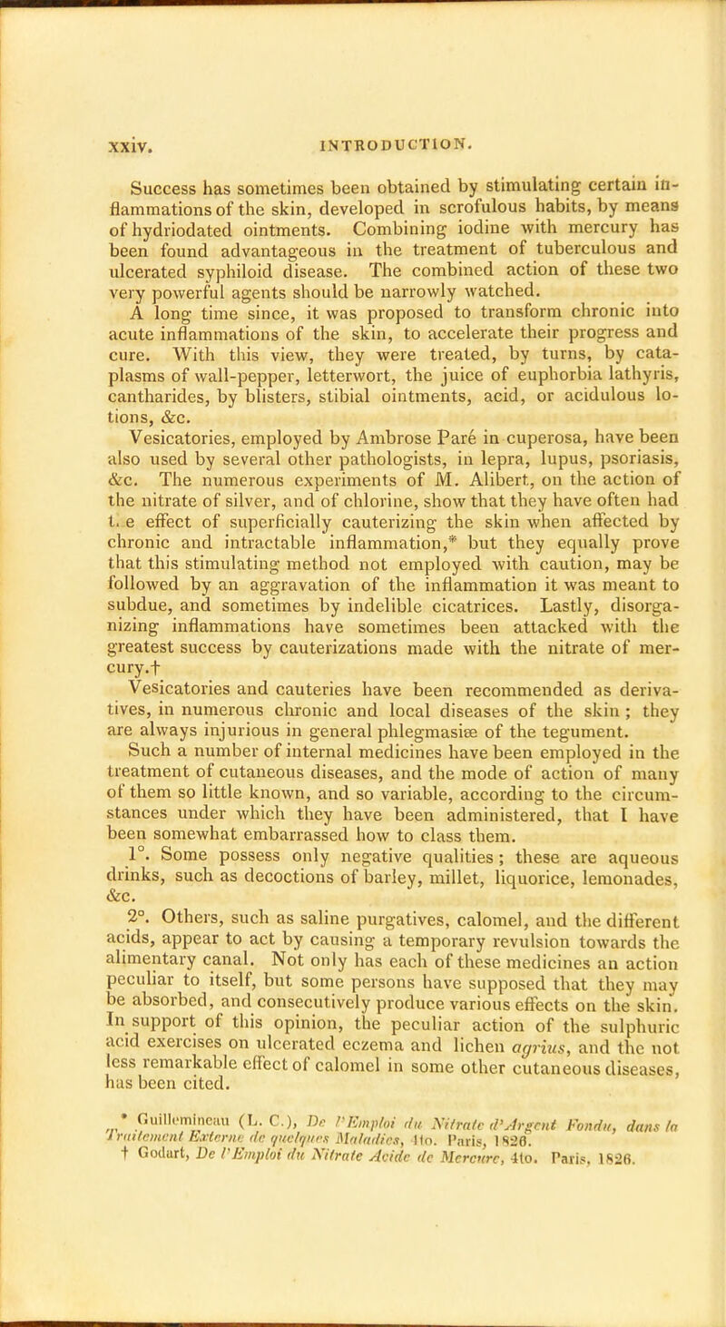 Success has sometimes been obtained by stimulating certain in- flammations of the skin, developed in scrofulous habits, by means of hydriodated ointments. Combining iodine with mercury has been found advantageous in the treatment of tuberculous and ulcerated syphiloid disease. The combined action of these two very powerful agents should be narrowly watched. A long time since, it was proposed to transform chronic into acute inflammations of the skin, to accelerate their progress and cure. With this view, they were treated, by turns, by cata- plasms of wall-pepper, letterwort, the juice of euphorbia lathyris, cantharides, by blisters, stibial ointments, acid, or acidulous lo- tions, &c. Vesicatories, employed by Ambrose Pare in cuperosa, have been also used by several other pathologists, in lepra, lupus, psoriasis, &c. The numerous experiments of M. Alibert, on the action of the nitrate of silver, and of chlorine, show that they have often had t. e effect of superficially cauterizing the skin when affected by chronic and intractable inflammation,* but they equally prove that this stimulating method not employed with caution, may be followed by an aggravation of the inflammation it was meant to subdue, and sometimes by indelible cicatrices. Lastly, disorga- nizing inflammations have sometimes been attacked with the greatest success by cauterizations made with the nitrate of mer- cury.f Vesicatories and cauteries have been recommended as deriva- tives, in numerous chronic and local diseases of the skin ; they are always injurious in general phlegmasise of the tegument. Such a number of internal medicines have been employed in the treatment of cutaneous diseases, and the mode of action of many of them so little known, and so variable, according to the circum- stances under which they have been administered, that I have been somewhat embarrassed how to class them. 1°. Some possess only negative qualities; these are aqueous drinks, such as decoctions of barley, millet, liquorice, lemonades, &c. 2°. Others, such as saline purgatives, calomel, and the different acids, appear to act by causing a temporary revulsion towards the alimentary canal. Not only has each of these medicines an action peculiar to itself, but some persons have supposed that they may be absorbed, and consecutively produce various effects on the skin'. In support of this opinion, the peculiar action of the sulphuric acid exercises on ulcerated eczema and lichen agrius, and the not. less remarkable effect of calomel in some other cutaneous diseases, has been cited. • Guill.'minciiu (L. C), Dc 1'Emptoi da Nittate d'Jrgmt Fonda, dans la Irattement Emerne de quelnjptes Maladies, Ho. I'nris, 1828. + Godurt, Dc VEmpm du Xi/ra/e Acidc dc Mcrcurc, 4(o. Taris, 1826.