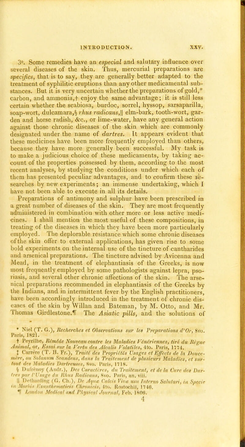 3°. Some remedies have an especial and salutary influence over several diseases of the skin. Thus, mercurial preparations are specifics, that is to say, they are generally better adapted to the treatment of syphilitic eruptions than any other medicamental sub- stances. But it is very uncertain whether the preparations of gold,* carbon, and ammonia,t enjoy the same advantage; it is still less certain whether the scabiosa, burdoc, sorrel, hyssop, sarsaparilla, soap-wort, dulcamara,^ rhus radicans,\\ elm-bark, tooth-wort, gar- den and horse radish, &c, or lime-water, have any general action against those chronic diseases of the skin which are commonly designated under the name of dartres. It appears evident that these medicines have been more frequently employed than others, because they have more generally been successful. My task is to make a judicious choice of these medicaments, by taking ac- count of the properties possessed by them, according to the most recent analyses, by studying the conditions under which each of them has presented peculiar advantages, and to confirm these ife- searches by new experiments; an immense undertaking, which I have not been able to execute in all its details. Preparations of antimony and sulphur have been prescribed in a great number of diseases of the skin. They are most frequently administered in combination with other more or less active medi- cines. I shall mention the most useful of these compositions, in treating of the diseases in which they have been more particularly employed. The deplorable resistance which some chronic diseases of the skin offer to external applications, has given rise to some bold experiments on the internal use of the tincture of cantharides and arsenical preparations. The tincture advised by Avicenna and Mead, in the treatment of elephantiasis of the Greeks, is now most frequently employed by some pathologists against lepra, pso- riasis, and several other chronic affections of the skin. The arse- nical preparations recommended in elephantiasis of the Greeks by the Indians, and in intermittent fever by the English practitioners, have been accordingly introduced in the treatment of chronic dis- eases of the skin by Willan and Bateman, by M. Otto, and Mr. Thomas Girdlestone.1T The Asiatic pills, and the solutions of • Niel (T. G.), Rccherchcs ct Observations Sur les Preparations d'Or, 8vo, Paris, 1821. t Peyrilhc, Ilcmide Nouvcan conlre les Maladies Viniricnncs, tire da Regnc Animal, or, Essai sur la Verfu des Alcalis I'olaliles, 4to. Paris, 1774. X Carrere (T. B. Fr.), TrailC des PropriitCs Usages ct Effects de la Douce- mere, ok. Solatium Snandcns, dans la Traitement de plusieurs Maladies, ct sttr- tout des Maladies Darlreuses, 8vo. Paris, 1718. § Dulrwioy (Andr.), Des Caraclvrcs, du Traitement, ct dc la Cure des Dar- tres par /'Usage du Hints Hadicans, 8vo. Paris, an. viii. || Detharding (O. Ch.), Da Atpta Calcis Viva usu Memo Saluturi, in Specie in Morbia ISxanthemnticit Chrmttois, 4to. Eloertoohi}, 1710. II London Medical and Physical Journal, Feb. 180H. 4