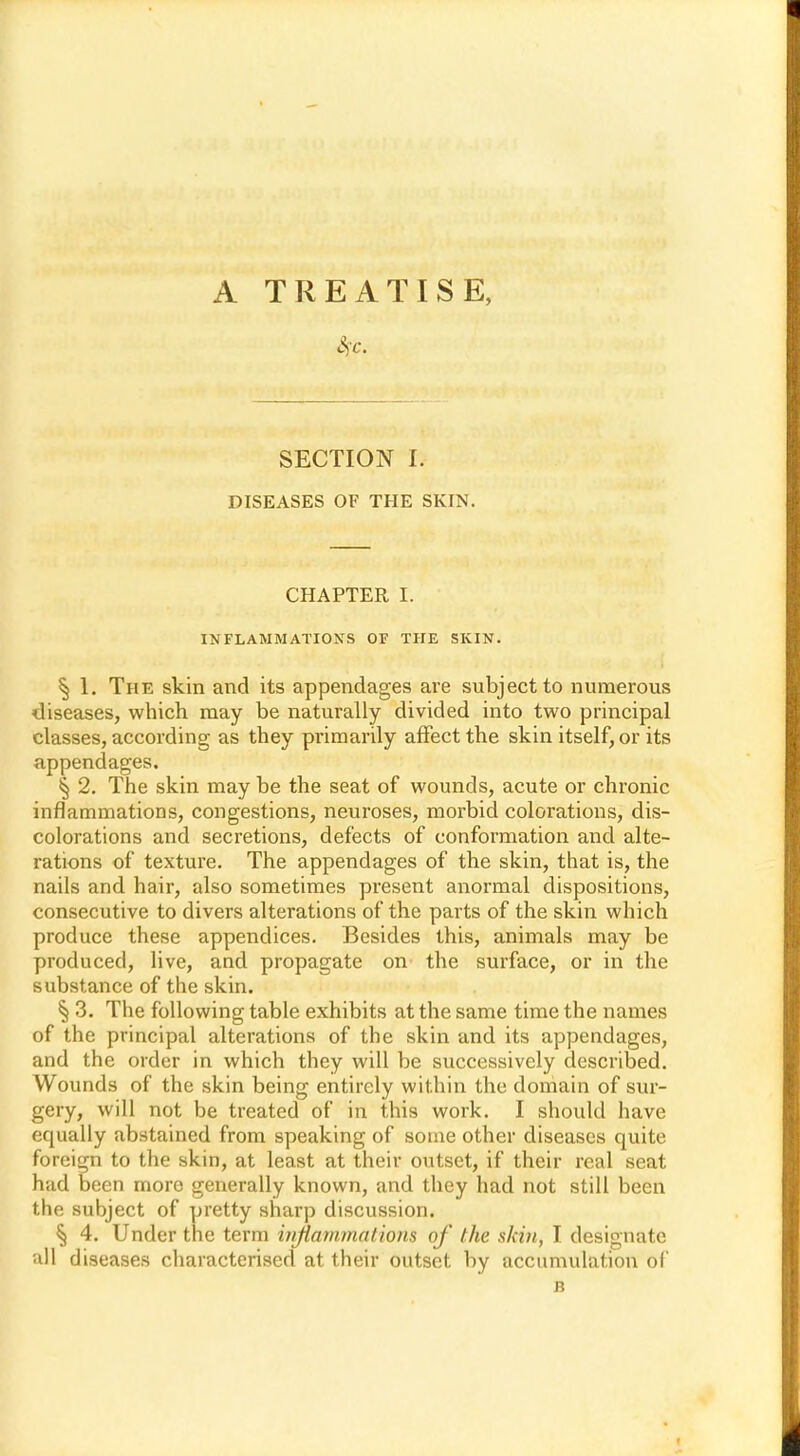 SECTION 1. DISEASES OF THE SKIN. CHAPTER I. INFLAMMATIONS OF THE SKIN. S) 1. The skin and its appendages are subject to numerous diseases, which may be naturally divided into two principal classes, according as they primarily affect the skin itself, or its appendages. § 2. The skin may be the seat of wounds, acute or chronic inflammations, congestions, neuroses, morbid colorations, dis- colorations and secretions, defects of conformation and alte- rations of texture. The appendages of the skin, that is, the nails and hair, also sometimes present anormal dispositions, consecutive to divers alterations of the parts of the skin which produce these appendices. Besides this, animals may be produced, live, and propagate on the surface, or in the substance of the skin. § 3. The following table exhibits at the same time the names of the principal alterations of the skin and its appendages, and the order in which they will be successively described. Wounds of the skin being entirely within the domain of sur- gery, will not be treated of in this work. I should have equally abstained from speaking of some other diseases quite foreign to the skin, at least at their outset, if their real seat had been more generally known, and they had not still been the subject of pretty sharp discussion. § 4. Under the term inflammations of the skin, I designate all diseases characterised at their outset by accumulation of B