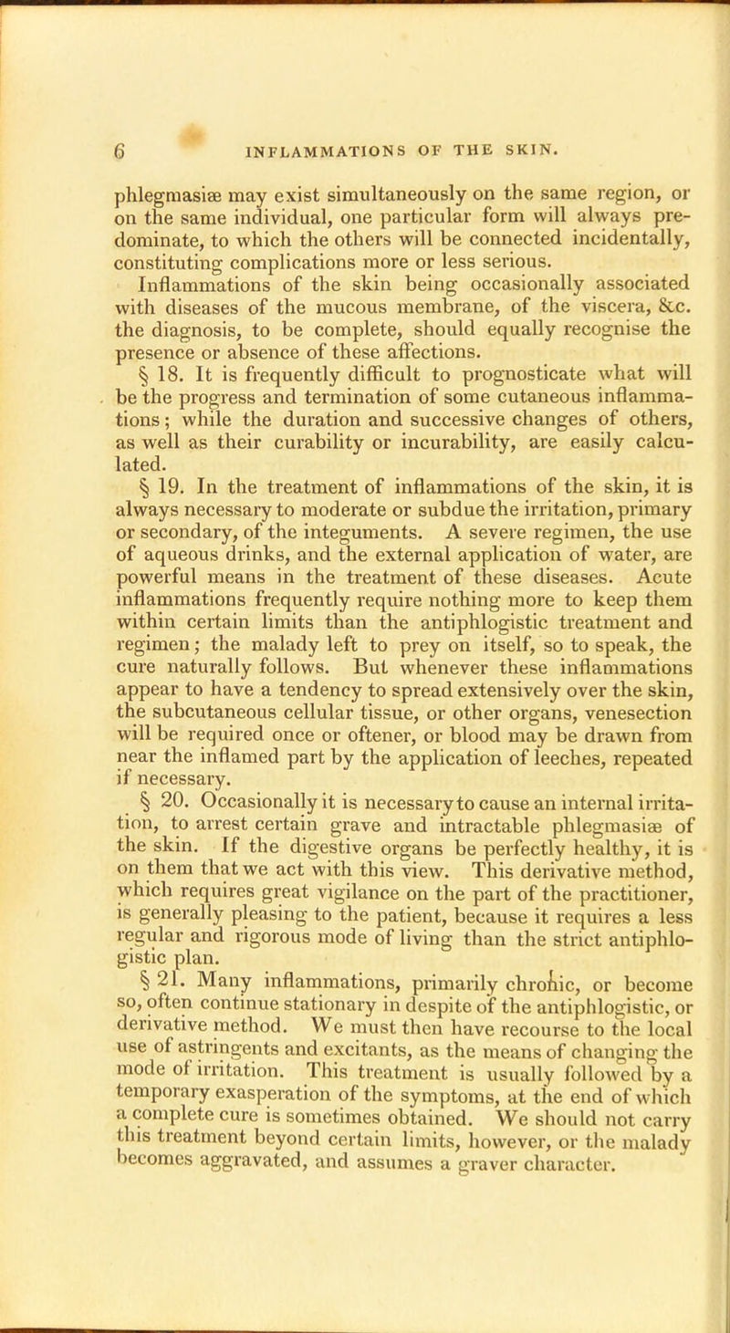 phlegmasia may exist simultaneously on the same region, or on the same individual, one particular form will always pre- dominate, to which the others will be connected incidentally, constituting complications more or less serious. Inflammations of the skin being occasionally associated with diseases of the mucous membrane, of the viscera, &c. the diagnosis, to be complete, should equally recognise the presence or absence of these affections. § 18. It is frequently difficult to prognosticate what will be the progress and termination of some cutaneous inflamma- tions ; while the duration and successive changes of others, as well as their curability or incurability, are easily calcu- lated. § 19. In the treatment of inflammations of the skin, it is always necessary to moderate or subdue the irritation, primary or secondary, of the integuments. A severe regimen, the use of aqueous drinks, and the external application of water, are powerful means in the treatment of these diseases. Acute inflammations frequently require nothing more to keep them within certain limits than the antiphlogistic treatment and regimen; the malady left to prey on itself, so to speak, the cure naturally follows. But whenever these inflammations appear to have a tendency to spread extensively over the skin, the subcutaneous cellular tissue, or other organs, venesection will be required once or oftener, or blood may be drawn from near the inflamed part by the application of leeches, repeated if necessary. § 20. Occasionally it is necessary to cause an internal irrita- tion, to arrest certain grave and intractable phlegmasia? of the skin. If the digestive organs be perfectly healthy, it is on them that we act with this view. This derivative method, which requires great vigilance on the part of the practitioner, is generally pleasing to the patient, because it requires a less regular and rigorous mode of living than the strict antiphlo- gistic plan. § 21. Many inflammations, primarily chronic, or become so, often continue stationary in despite of the antiphlogistic, or derivative method. We must then have recourse to the local use of astringents and excitants, as the means of changing the mode of irritation. This treatment is usually followed by a temporary exasperation of the symptoms, at the end of which a complete cure is sometimes obtained. We should not carry this treatment beyond certain limits, however, or the malady becomes aggravated, and assumes a graver character.