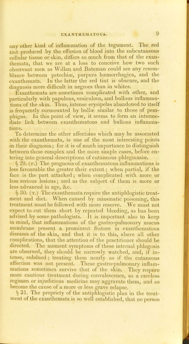 any other kind of inflammation of the tegument. The red tint produced by the effusion of blood into the subcutaneous cellular tissue or skin, differs so much from that of the exan- themata, that we are at a loss to conceive how two such observant men as Willan and Bateman could see any resem- blance between petechia?, purpura haemorrhagica, and the exanthemata. In the latter the red tint is obscure, and the diagnosis more difficult in negroes than in whites. Exanthemata are sometimes complicated with other, and particularly with papulous, vesiculous, and bullous inflamma- tions of the skin. Thus, intense erysipelas abandoned to itself is frequently surmounted by bullae similar to those of pem- phigus. In this point of view, it seems to form an interme- diate link between exanthematous and bullous inflamma- tions. I To determine the other affections which may be associated with the exanthemata, is one of the most interesting points in their diagnosis; for it is of much importance to distinguish between these complex and the more simple cases, before en- tering into general descriptions of cutaneous phlegmasia?. § 29. (p.) The prognosis of exanthematous inflammations is less favourable the greater their extent; when partial, if the face is the part attacked; when complicated with more or less serious lesions; and as the subject of them is more or less advanced in age, &c. § 30. (t.) The exanthemata require the antiphlogistic treat- ment and diet. When caused by miasmatic poisoning, this treatment must be followed with more reserve. We must not expect to cut them short by repeated bleeding, as has been advised by some pathologists. It is important also to keep in mind, that inflammations of the gastro-pulmonary mucus membrane present a prominent feature in exanthematous diseases of the skin, and that it is to this, above all other complications, that the attention of the practitioner should be directed. The moment symptoms of these internal phlogosis are observed, they should be narrowly watched, and, if in- tense, subdued ; treating them nearly as if the cutaneous affection was not present. These gastro-pulmonary inflam- mations sometimes survive that of the skin. They require more cautious treatment during convalescence, as a careless regimen or injudicious medicine may aggravate them, and so become the cause of a more or less grave relapse. 31. The propriety of the antiphlogistic plan in the treat- ment of the exanthemata is so well established, that no person