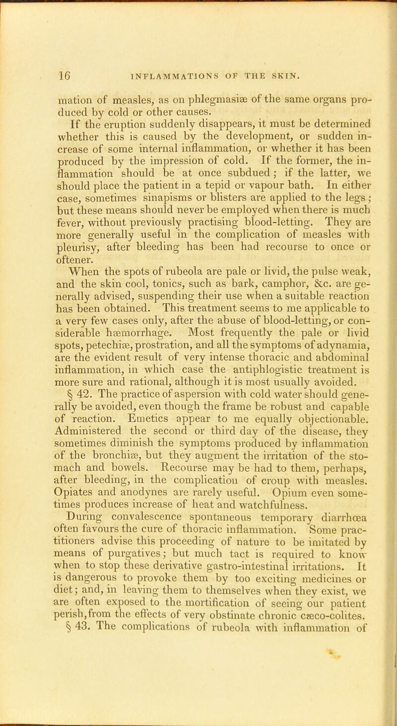 mation of measles, as on phlegmasia of the same organs pro- duced by cold or other causes. If the eruption suddenly disappears, it must be determined whether this is caused by the development, or sudden in- crease of some internal inflammation, or whether it has been produced by the impression of cold. If the former, the in- flammation should be at once subdued; if the latter, we should place the patient in a tepid or vapour bath. In either case, sometimes sinapisms or blisters are applied to the legs; but these means should never be employed when there is much fever, without previously practising blood-letting. They are more generally useful in the complication of measles with pleurisy, after bleeding has been had recourse to once or oftener. When the spots of rubeola are pale or livid, the pulse weak, and the skin cool, tonics, such as bark, camphor, &c. are ge- nerally advised, suspending their use when a suitable reaction has been obtained. This treatment seems to me applicable to a very few cases only, after the abuse of blood-letting, or con- siderable haemorrhage. Most frequently the pale or livid spots, petechias, prostration, and all the symptoms of adynamia, are the evident result of very intense thoracic and abdominal inflammation, in which case the antiphlogistic treatment is more sure and rational, although it is most usually avoided. § 42. The practice of aspersion with cold water should gene- rally be avoided, even though the frame be robust and capable of reaction. Emetics appear to me equally objectionable. Administered the second or third day of the disease, they sometimes diminish the symptoms produced by inflammation of the bronchia?, but they augment the irritation of the sto- mach and bowels. Recourse may be had to them, perhaps, after bleeding, in the complication of croup with measles. Opiates and anodynes are rarely useful. Opium even some- times produces increase of heat and watchfulness. During convalescence spontaneous temporary diarrhoea often favours the cure of thoracic inflammation. Some prac- titioners advise this proceeding of nature to be imitated by means of purgatives; but much tact is required to know when to stop these derivative gastro-intestinal irritations. It is dangerous to provoke them by too exciting medicines or diet; and, in leaving them to themselves when they exist, we are often exposed to the mortification of seeing our patient perish,from the effects of very obstinate chronic caeco-colites. § 43. The complications of rubeola with inflammation of