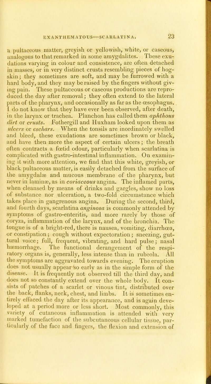 a pultaceous matter, greyish or yellowish, white, or caseous, analogous to that remarked in some amygdalites. These exu- dations varying in colour and consistence, are often detached in masses, or in very distinct crusts resembling pieces of hog- skin ; they sometimes are soft, and may be furrowed with a hard body, and they may be raised by the fingers without giv- ing pain. These pultaceous or caseous productions are repro- duced the day after removal; they often extend to the lateral parts of the pharynx, and occasionally as far as the oesophagus. I do not know that they have ever been observed, after death, in the larynx or trachea. Planchon has called them aphthous dirt or crusts. Fothergill and Huxham looked upon them as ulcers or eschars. When the tonsils are inordinately swelled and bleed, these exudations are sometimes brown or black, and have then more the aspect of certain ulcers; the breath often contracts a foetid odour, particularly when scarlatina is complicated with gastro-intestinal inflammation. On examin- ing it with more attention, we find that this white, greyish, or black pultaceous matter, is easily detached from the surface of the amygdalae and mucous membrane of the pharynx, but never in laminae, as in coriaceous angina. The inflamed parts, when cleansed by means of drinks and gargles, show no loss of substance nor ulceration, a two-fold circumstance which takes place in gangrenous angina. During the second, third, and fourth days, scarlatina anginosa is commonly attended by symptoms of gastro-enteritis, and more rarely by those of coryza, inflammation of the larynx, and of the bronchia. The tongue is of a bright-red, there is nausea, vomiting, diarrhoea, or constipation ; cough without expectoration; sneezing, gut- tural voice; full, frequent, vibrating, and hard pulse; nasal haemorrhage. The functional derangement of the respi- ratory organs is, generally, less intense than in rubeola. All £ke symptoms are aggravated towards evening. The eruption does not usually appear 'so early as in the simple form of the disease. It is frequently not observed till the third day, and does not so constantly extend over the whole body. It con- sists of patches of a scarlet or vinous tint, distributed over the back, flanks, neck, chest, and limbs. It is sometimes en- tirely effaced the day after its appearance, and is again deve- loped at a period more or less short. Most commonly, this variety of cutaneous inflammation is attended with very marked tumefaction of the subcutaneous cellular tissue, par- ticularly of the face and fingers, the flexion and extension of