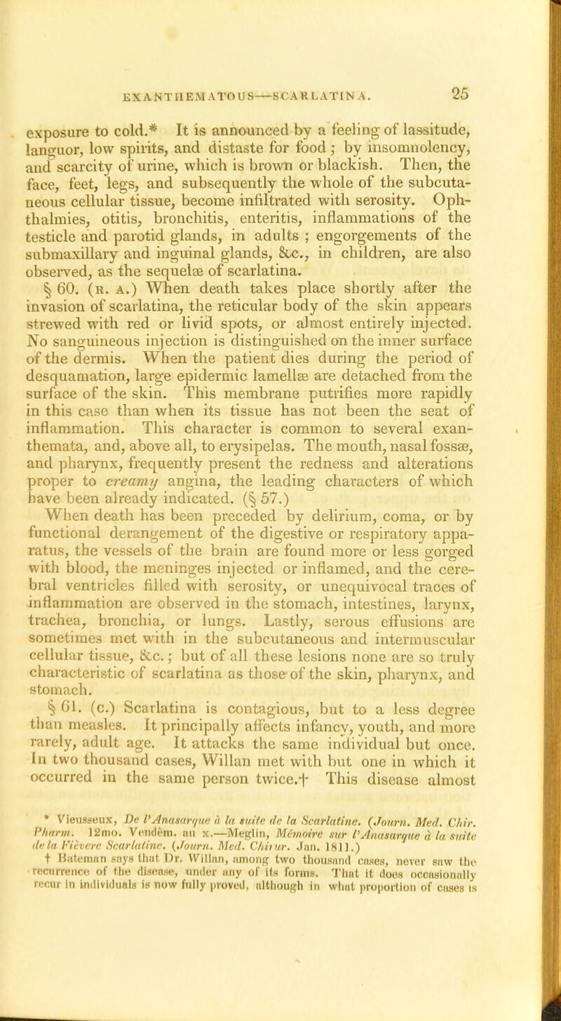 exposure to cold.* It is announced by a feeling of lassitude, languor, low spirits, and distaste for food; by insomnolency, and scarcity of urine, which is brown or blackish. Then, the face, feet, legs, and subsequently the whole of the subcuta- neous cellular tissue, become infiltrated with serosity. Oph- thalmies, otitis, bronchitis, enteritis, inflammations of the testicle and parotid glands, in adults ; engorgements of the submaxillary and inguinal glands, Sec, in children, are also observed, as the sequelaa of scarlatina. § 60. (r. a.) When death takes place shortly after the invasion of scarlatina, the reticular body of the skin appears strewed with red or livid spots, or almost entirely injected. No sanguineous injection is distinguished on the inner surface of the dermis. When the patient dies during the period of desquamation, large epidermic lamellae are detached from the surface of the skin. This membrane putrifies more rapidly in this case than when its tissue has not been the seat of inflammation. This character is common to several exan- themata, and, above all, to erysipelas. The mouth, nasal fossa?, and pharynx, frequently present the redness and alterations proper to creamy angina, the leading characters of which have been already indicated. (§ 57.) When death has been preceded by delirium, coma, or by functional derangement of the digestive or respiratory appa- ratus, the vessels of the brain are found more or less gorged with blood, the meninges injected or inflamed, and the cere- bral ventricles filled with serosity, or unequivocal traces of inflammation are observed in the stomach, intestines, larynx, trachea, bronchia, or lungs. Lastly, serous effusions arc sometimes met with in the subcutaneous and intermuscular cellular tissue, &c.; but of all these lesions none are so truly characteristic of scarlatina as those of the skin, pharynx, and stomach. § 61. (c.) Scarlatina is contagious, but to a less degree than measles. It principally affects infancy, youth, and more rarely, adult age. It attacks the same individual but once. In two thousand cases, Willan met with but one in which it occurred in the same person twice.f This disease almost • Vieusseux, De I'Annsarque a la suite tie la Scarlatine. {Jonrn. Med. C/iir •m. 12mo. Vendem. an x.—Meglin, Memoire sur V Anasarque d la suite de la Fieverc Scarlaline. (Journ. Med. CAirttr. Jan. 1811.) t Bateman says thut Dr. Willan, among two thousand cases, never saw the recurrence of the disease, under any of ils forms. That it does occasionally recur in individuals is now fully proved, although in what proportion of cases is
