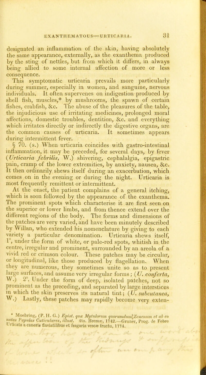 designated an inflammation of the skin, having absolutely the same appearance, externally, as the exanthema produced by the sting of nettles, but from which it differs, in always being allied to some internal affection of more or less consequence. This symptomatic urticaria prevails more particularly during summer, especially in women, and sanguine, nervous individuals. It often supervenes on indigestion produced by shell fish, muscles,* by mushrooms, the spawn of certain fishes, crabfish, &c. The abuse of the pleasures of the table, the injudicious use of irritating medicines, prolonged moral affections, domestic troubles, dentition, &c. and everything which irritates directly or indirectly the digestive organs, are the common causes of urticaria. It sometimes appears during intermittent fever. § 70. (s.) When urticaria coincides with gastro-intestinal inflammation, it may be preceded, for several days, by fever {Urticaria febrilis, W.) shivering, cephalalgia, epigastric pain, cramp of the lower extremities, by anxiety, nausea, &c. It then ordinarily shews itself during an exacerbation, which comes on in the evening or during the night. Urticaria is most frequently remittent or intermittent. At the onset, the patient complains of a general itching, which is soon followed by the appearance of the exanthema. The prominent spots which characterise it are first seen on the superior or lower limbs, and from thence extend over the different regions of the body. The forms and dimensions of the patches are very varied, and have been minutely described by Willan, who extended his nomenclature by giving to each variety a particular denomination. Urticaria shews itself, 1°, under the form of white, or pale-red spots, whitish in the centre, irregular and prominent, surrounded by an areola of a vivid red or crimson colour. These patches may be circular, or longitudinal, like those produced by flagellation. When they are numerous, they sometimes unite so as to present large surfaces, and assume very irregular forms; (U. conferta, W.) 2°. Under the form of deep, isolated patches, not so prominent as the preceding, and separated by large interstices in which the skin preserves its natural tint; (U. subcutanea, W.) Lastly, these patches may rapidly become very exten- Moebring, (P. H. G.) Epiit. qua Mytulorum auorunukitnlZenenum at ab en n<iins I'apulus Cuticulares, illicit. <lto. Brem.-c, 1742.—Gruner, Prog, tie Febro E rticnta a cnnerig flaviutilibus r,t frngarin vescre fructu, 1771.