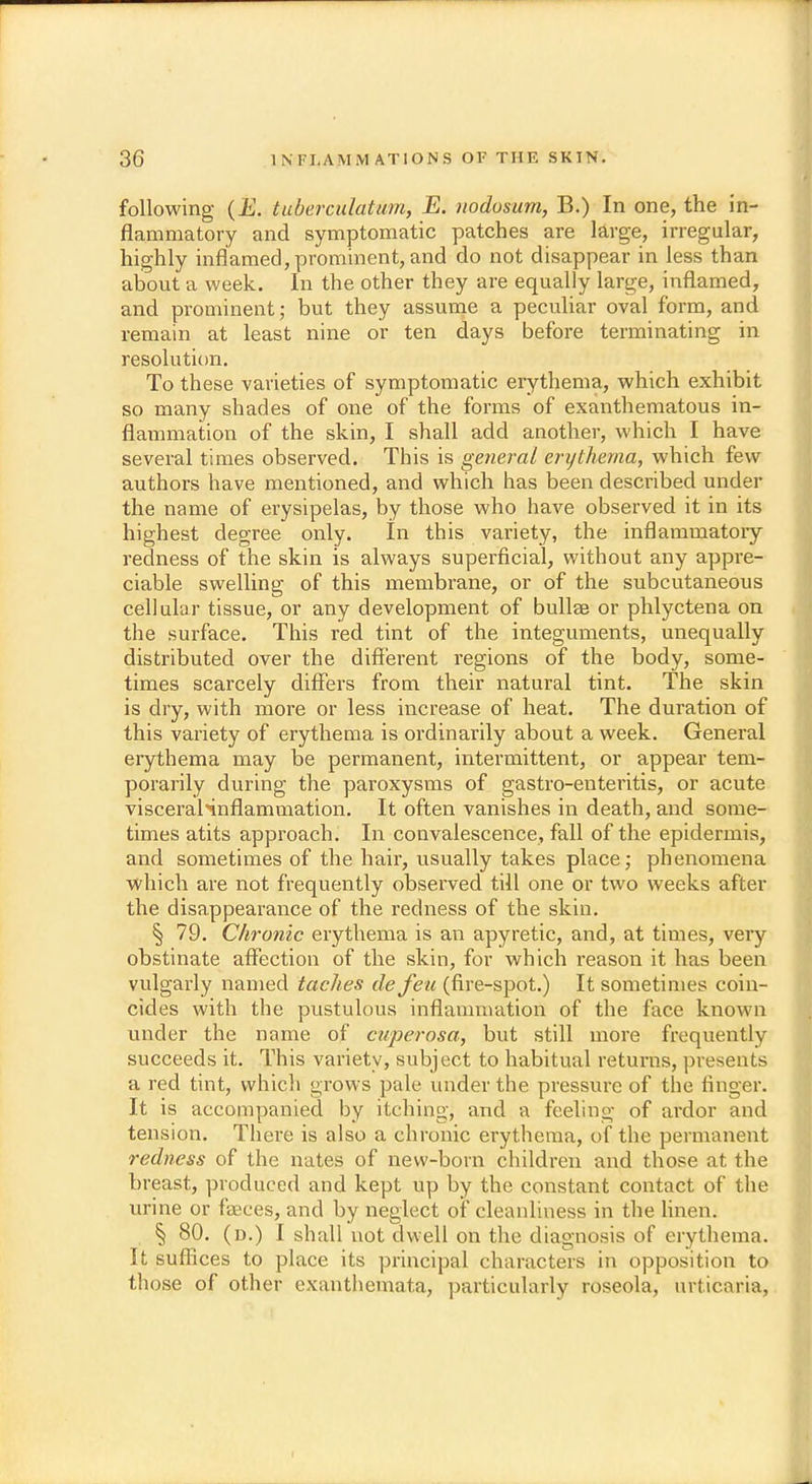 following (E. tuberculatum, E. nodosum, B.) In one, the in- flammatory and symptomatic patches are large, irregular, highly inflamed, prominent, and do not disappear in less than about a week. In the other they are equally large, inflamed, and prominent; but they assume a peculiar oval form, and remain at least nine or ten days before terminating in resolution. To these varieties of symptomatic erythema, which exhibit so many shades of one of the forms of exanthematous in- flammation of the skin, I shall add another, which I have several times observed. This is general erythema, which few authors have mentioned, and which has been described under the name of erysipelas, by those who have observed it in its highest degree only. In this variety, the inflammatory redness of the skin is always superficial, without any appre- ciable swelling of this membrane, or of the subcutaneous cellular tissue, or any development of bullae or phlyctena on the surface. This red tint of the integuments, unequally distributed over the different regions of the body, some- times scarcely differs from their natural tint. The skin is dry, with more or less increase of heat. The duration of this variety of erythema is ordinarily about a week. General erythema may be permanent, intermittent, or appear tem- porarily during the paroxysms of gastro-enteritis, or acute visceraHnflammation. It often vanishes in death, and some- times atits approach. In convalescence, fall of the epidermis, and sometimes of the hair, usually takes place; phenomena which are not frequently observed till one or two weeks after the disappearance of the redness of the skin. § 79. Chronic erythema is an apyretic, and, at times, very obstinate affection of the skin, for which reason it has been vulgarly named taches de feu (fire-spot.) It sometimes coin- cides with the pustulous inflammation of the face known under the name of cuperosa, but still more frequently succeeds it. This variety, subject to habitual returns, presents a red tint, which grows pale under the pressure of the finger. It is accompanied by itching, and a feeling of ardor and tension. There is also a chronic erythema, of the permanent redness of the nates of new-born children and those at the breast, produced and kept up by the constant contact of the urine or faeces, and by neglect of cleanliness in the linen. § 80. (d.) I shall not dwell on the diagnosis of erythema. It suffices to place its principal characters in opposition to those of other exanthemata, particularly roseola, urticaria,