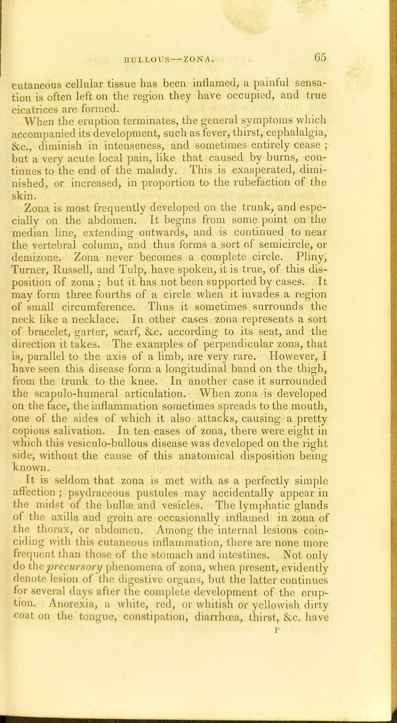 cutaneous cellular tissue has been inflamed, a painful sensa- tion is often left on the region they have occupied, and true cicatrices are formed. When the eruption terminates, the general symptoms which accompanied its development, such as fever, thirst, cephalalgia, &c, diminish in intenseness, and sometimes entirely cease ; but a very acute local pain, like that caused by burns, con- tinues to the end of the malady. This is exasperated, dimi- nished, or increased, in proportion to the rubefaction of the skin. Zona is most frequently developed on the trunk, and espe- cially on the abdomen. It begins from some point on the median line, extending outwards, and is continued to near the vertebral column, and thus forms a sort of semicircle, or demizone. Zona never becomes a complete circle. Pliny, Turner, Russell, and Tulp, have spoken, it is true, of this dis- position of zona ; but it has not been supported by cases. It may form three fourths of a circle when it invades a region of small circumference. Thus it sometimes surrounds the neck like a necklace. In other cases zona represents a sort of bracelet, garter, scarf, &c. according to its seat, and the direction it takes. The examples of perpendicular zona, that is, parallel to the axis of a limb, are very rare. However, I have seen this disease form a longitudinal band on the thigh, from the trunk to the knee. In another case it surrounded the scapulo-humeral articulation. When zona is developed on the face, the inflammation sometimes spreads to the mouth, one of the sides of which it also attacks, causing a pretty copious salivation. In ten cases of zona, there were eight in which this vesiculo-bullous disease was developed on the right side, without the cause of this anatomical disposition being- known. It is seldom that zona is met with as a perfectly simple affection ; psydraceous pustules may accidentally appear in the midst of the bullae and vesicles. The lymphatic glands of the axilla and groin are occasionally inflamed in zona of the thorax, or abdomen. Among the internal lesions coin- ciding with this cutaneous inflammation, there are none more frequent than those of the stomach and intestines. Not only do the precursory phenomena of zona, when present, evidently denote lesion of the digestive organs, but the latter continues for several days after the complete development of the erup- tion. Anorexia, a white, red, or whitish or yellowish dirty coat on the tongue, constipation, diarrhoea, thirst, &c. have F