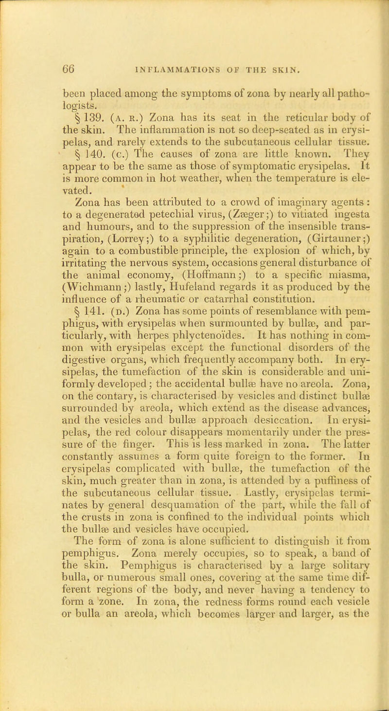 been placed among the symptoms of zona by nearly all patho- logists. § 139. (a. r.) Zona has its seat in the reticular body of the skin. The inflammation is not so deep-seated as in erysi- pelas, and rarely extends to the subcutaneous cellular tissue. § 140. (c.) The causes of zona are little known. They appear to be the same as those of symptomatic erysipelas. It is more common in hot weather, when the temperature is ele- vated. Zona has been attributed to a crowd of imaginary agents : to a degenerated petechial virus, (Zseger;) to vitiated ingesta and humours, and to the suppression of the insensible trans- piration, (Lorrey;) to a syphilitic degeneration, (Girtauner;) again to a combustible principle, the explosion of which, by irritating the nervous system, occasions general disturbance of the animal economy, (Hoffmann;) to a specific miasma, (Wichmann;) lastly, Hufeland regards it as produced by the influence of a rheumatic or catarrhal constitution. § 141. (b.) Zona has some points of resemblance with pem- phigus, with erysipelas when surmounted by bullae, and par- ticularly, with herpes phlyctenoi'des. It has nothing in com- mon with erysipelas except the functional disorders of the digestive organs, which frequently accompany both. In ery- sipelas, the tumefaction of the skin is considerable and uni- formly developed; the accidental bullae have no areola. Zona, on the contary, is characterised by vesicles and distinct bullae surrounded by areola, which extend as the disease advances, and the vesicles and bullae approach desiccation. In erysi- pelas, the red colour disappears momentarily under the pres- sure of the finger. This is less marked in zona. The latter constantly assumes a form quite foreign to the former. In erysipelas complicated with bullae, the tumefaction of the skin, much greater than in zona, is attended by a pufiiness of the subcutaneous cellular tissue. Lastly, erysipelas termi- nates by general desquamation of the part, while the fall of the crusts in zona is confined to the individual points which the bullae and vesicles have occupied. The form of zona is alone sufficient to distinguish it from pemphigus. Zona merely occupies, so to speak, a band of the skin. Pemphigus is characterised by a large solitary bulla, or numerous small ones, covering at the same time dif- ferent regions of the body, and never having a tendency to form a zone. In zona, the redness forms round each vesicle or bulla an areola, which becomes larger and larger, as the