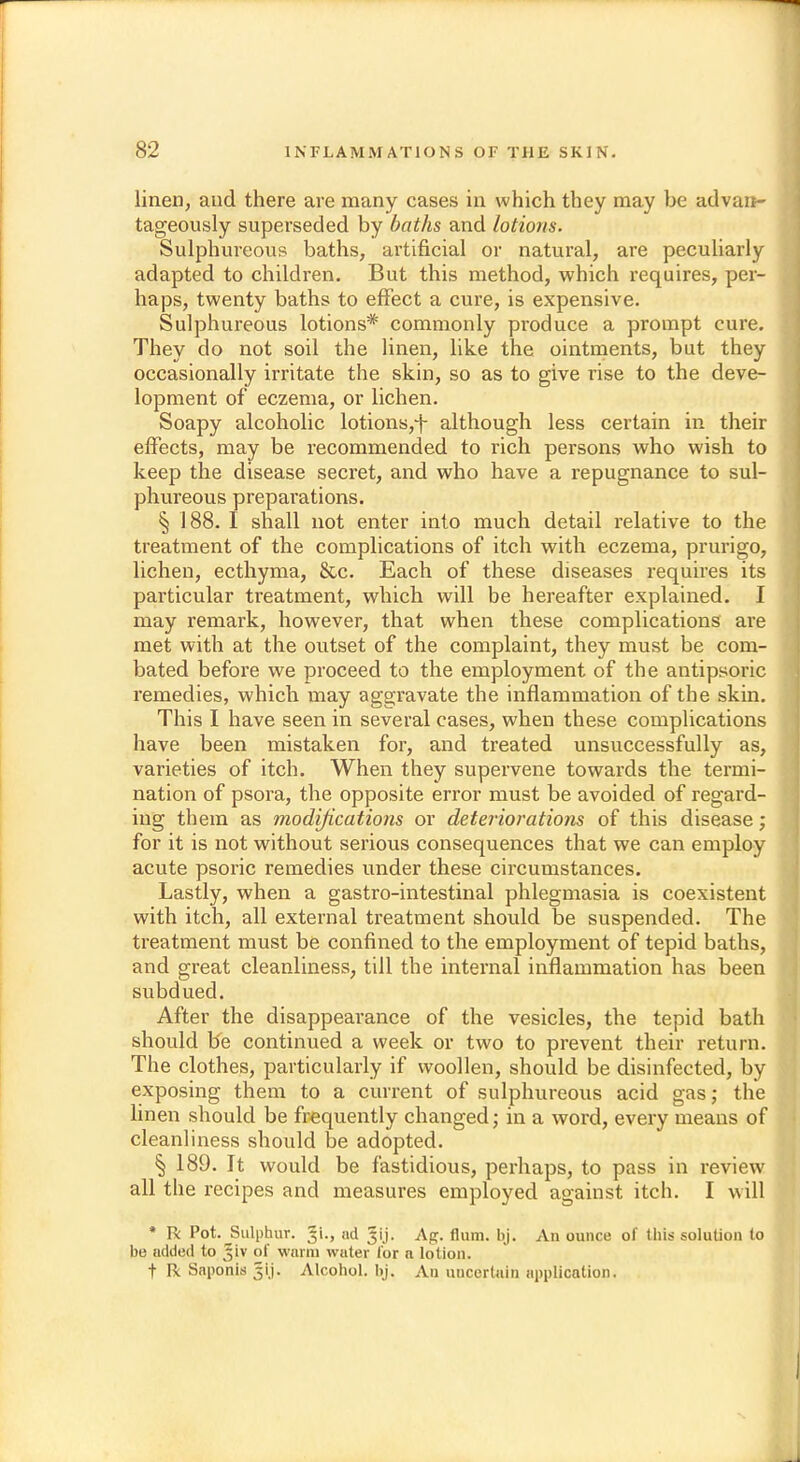 linen, and there are many cases in which they may he advan- tageously superseded by baths and lotions. Sulphureous baths, artificial or natural, are peculiarly adapted to children. But this method, which requires, per- haps, twenty baths to effect a cure, is expensive. Sulphureous lotions* commonly produce a prompt cure. They do not soil the linen, like the ointments, but they occasionally irritate the skin, so as to give rise to the deve- lopment of eczema, or lichen. Soapy alcoholic lotions,-]- although less certain in their effects, may be recommended to rich persons who wish to keep the disease secret, and who have a repugnance to sul- phureous preparations. § 188. I shall not enter into much detail relative to the treatment of the complications of itch with eczema, prurigo, lichen, ecthyma, &c. Each of these diseases requires its particular treatment, which will be hereafter explained. I may remark, however, that when these complications are met with at the outset of the complaint, they must be com- bated before we proceed to the employment of the antipsoric remedies, which may aggravate the inflammation of the skin. This I have seen in several cases, when these complications have been mistaken for, and treated unsuccessfully as, varieties of itch. When they supervene towards the termi- nation of psora, the opposite error must be avoided of regard- ing them as modifications or deteriorations of this disease; for it is not without serious consequences that we can employ acute psoric remedies under these circumstances. Lastly, when a gastro-intestinal phlegmasia is coexistent with itch, all external treatment should be suspended. The treatment must be confined to the employment of tepid baths, and great cleanliness, till the internal inflammation has been subdued. After the disappearance of the vesicles, the tepid bath should be continued a week or two to prevent their return. The clothes, particularly if woollen, should be disinfected, by exposing them to a current of sulphureous acid gas; the linen should be frequently changed; in a word, every means of cleanliness should be adopted. § 189. It would be fastidious, perhaps, to pass in review all the recipes and measures employed against itch. I will * Tk Pot. ^Sulphur, nd Jij. Ag. Hum. bj. An ounce of this solution to bo added to Jiv of warm wtiter for a lotion, t R Saponis 3ij. Alcohol, bj, An uncertain application.