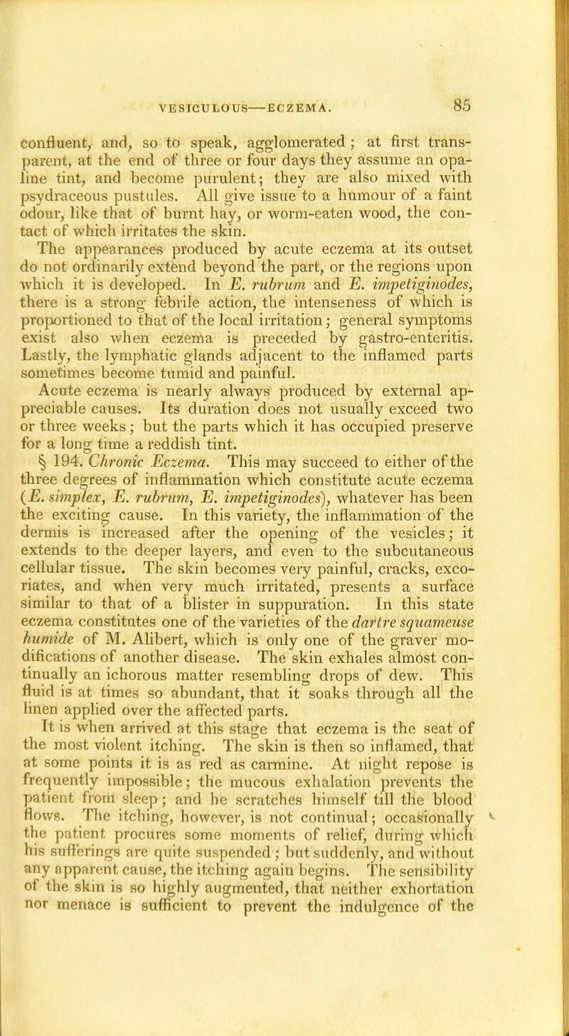 confluent, and, so to speak, agglomerated ; at first trans- parent, at the end of three or four days they assume an opa- line tint, and become purulent; they are also mixed with psydraceous pustules. All give issue to a humour of a faint odour, like that of burnt hay, or worm-eaten wood, the con- tact of which irritates the skin. The appearances produced by acute eczema at its outset do not ordinarily extend beyond the part, or the regions upon which it is developed. In _E. rubrum and E. impetiginodes, there is a strong febrile action, the intenseness of which is proportioned to that of the local irritation; general symptoms exist also when eczema is preceded by gastro-enteritis. Lastly, the lymphatic glands adjacent to the inflamed parts sometimes become tumid and painful. Acute eczema is nearly always produced by external ap- preciable causes. Its duration does not usually exceed two or three weeks; but the parts which it has occupied preserve for a long time a reddish tint. § 194. Chronic Eczema. This may succeed to either of the three degrees of inflammation which constitute acute eczema (.E. simplex, E. rubrum, E. impetiginodes), whatever has been the exciting cause. In this variety, the inflammation of the dermis is increased after the opening of the vesicles; it extends to the deeper layers, and even to the subcutaneous cellular tissue. The skin becomes very painful, cracks, exco- riates, and when very much irritated, presents a surface similar to that of a blister in suppuration. In this state eczema constitutes one of the varieties of the dartre squameuse humide of M. Alibert, which is only one of the graver mo- difications of another disease. The skin exhales almost con- tinually an ichorous matter resembling drops of dew. This fluid is at times so abundant, that it soaks through all the linen applied over the affected parts. It is when arrived at this stage that eczema is the seat of the most violent itching. The skin is then so inflamed, that at some points it is as red as carmine. At night repose is frequently impossible; the mucous exhalation prevents the patient from sleep; and he scratches himself till the blood flows. The itching, however, is not continual; occasionally the patient procures some moments of relief, during which his sufferings are quite suspended; but suddenly, and without any npparent cause, the itching again begins. The sensibility of the skin is so highly augmented, that neither exhortation nor menace is sufficient to prevent the indulgence of the