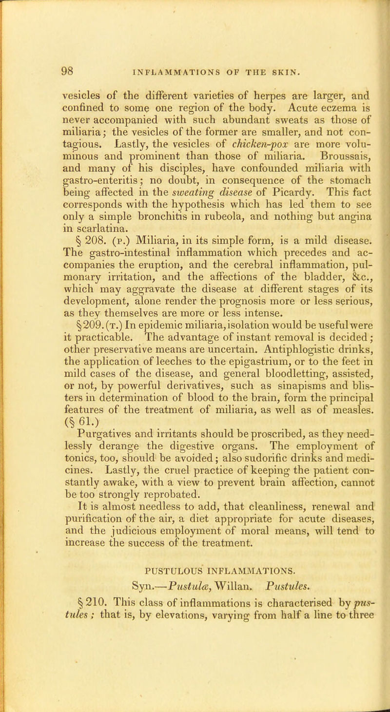 vesicles of the different varieties of herpes are larger, and confined to some one region of the body. Acute eczema is never accompanied with such abundant sweats as those of miliaria; the vesicles of the former are smaller, and not con- tagious. Lastly, the vesicles of chicken-pox are more volu- minous and prominent than those of miliaria. Broussais, and many of his disciples, have confounded miliaria with gastro-enteritis; no doubt, in consequence of the stomach being affected in the sweating disease of Picardy. This fact corresponds with the hypothesis which has led them to see only a simple bronchitis in rubeola, and nothing but angina in scarlatina. § 208. (p.) Miliaria, in its simple form, is a mild disease. The gastro-intestinal inflammation which precedes and ac- companies the eruption, and the cerebral inflammation, pul- monary irritation, and the affections of the bladder, &c, which may aggravate the disease at different stages of its development, alone render the prognosis more or less serious, as they themselves are more or less intense. §209.(t.) In epidemic miliaria, isolation would be useful were it practicable. The advantage of instant removal is decided; other preservative means are uncertain. Antiphlogistic drinks, the application of leeches to the epigastrium, or to the feet in mild cases of the disease, and general bloodletting, assisted, or not, by powerful derivatives, such as sinapisms and blis- ters in determination of blood to the brain, form the principal features of the treatment of miliaria, as well as of measles. 6 61.) Purgatives and irritants should be proscribed, as they need- lessly derange the digestive organs. The employment of tonics, too, should be avoided; also sudorific drinks and medi- cines. Lastly, the cruel practice of keeping the patient con- stantly awake, with a view to prevent brain affection, cannot be too strongly reprobated. It is almost needless to add, that cleanliness, renewal and purification of the air, a diet appropriate for acute diseases, and the judicious employment of moral means, will tend to increase the success of the treatment. PUSTULOUS INFLAMMATIONS. Syn.—Pustula, Willan. Pustules. §210. This class of inflammations is characterised by pus- tules ; that is, by elevations, varying from half a line to three