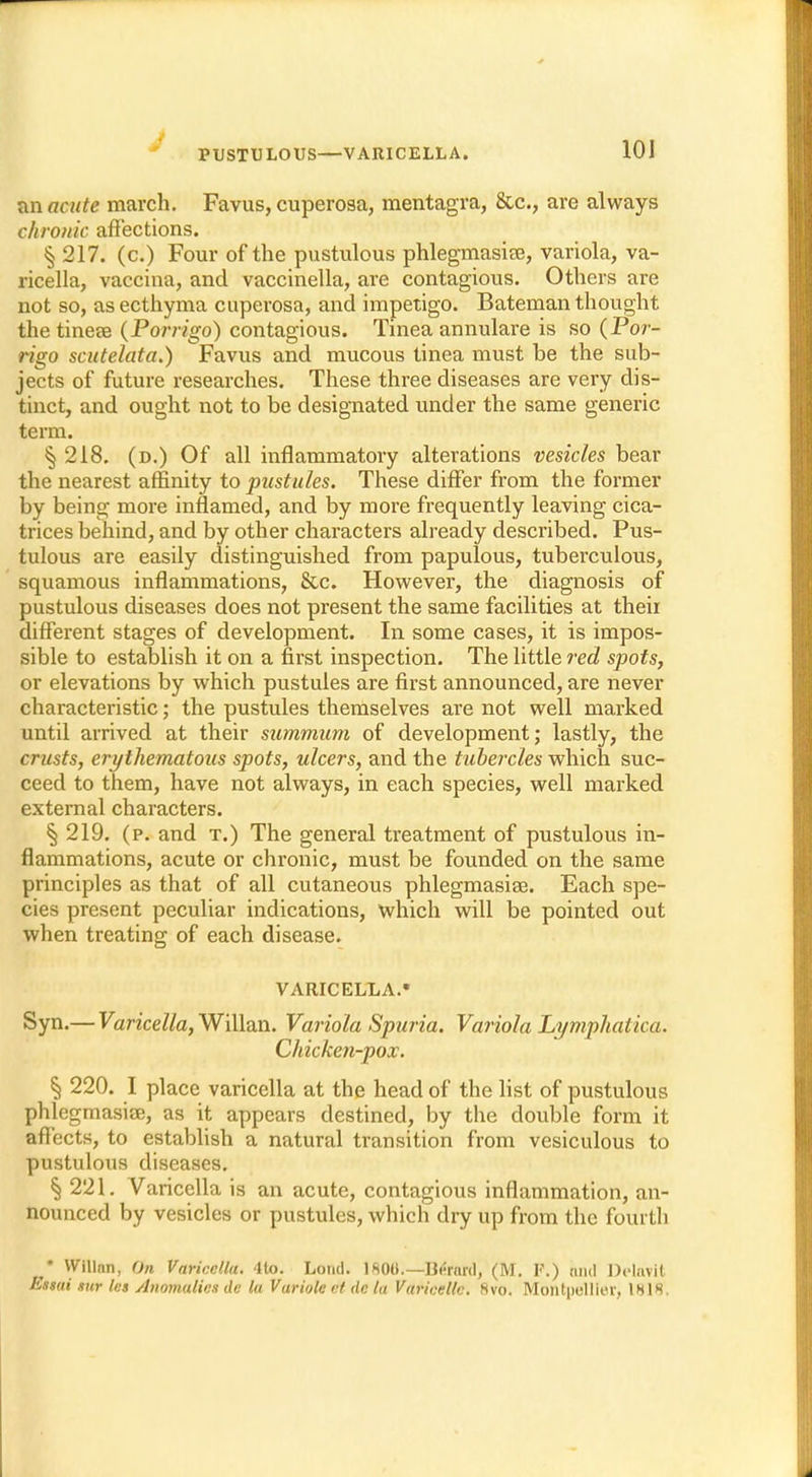 J PUSTULOUS—VARICELLA. 101 an acute march. Favus, cuperosa, mentagra, 8tc, are always chronic affections. § 217. (c.) Four of the pustulous phlegmasia, variola, va- ricella, vaccina, and vaccinella, are contagious. Others are not so, as ecthyma cuperosa, and impetigo. Bateman thought the tineas (Porrigo) contagious. Tinea annulare is so (Por- rigo scutelata.) Favus and mucous tinea must be the sub- jects of future researches. These three diseases are very dis- tinct, and ought not to be designated under the same generic term. § 218. (d.) Of all inflammatory alterations vesicles bear the nearest affinity to pustules. These differ from the former by being more inflamed, and by more frequently leaving cica- trices behind, and by other characters already described. Pus- tulous are easily distinguished from papulous, tuberculous, squamous inflammations, &c. However, the diagnosis of pustulous diseases does not present the same facilities at theii different stages of development. In some cases, it is impos- sible to establish it on a first inspection. The little red spots, or elevations by which pustules are first announced, are never characteristic; the pustules themselves are not well marked until arrived at their summum of development; lastly, the crusts, erythematous spots, ulcers, and the tubercles which suc- ceed to them, have not always, in each species, well marked external characters. § 219. (p. and t.) The general treatment of pustulous in- flammations, acute or chronic, must be founded on the same principles as that of all cutaneous phlegmasite. Each spe- cies present peculiar indications, which will be pointed out when treating of each disease. VARICELLA.* Syn.— Varicella, Willan. Variola Spuria. Variola Lymphatica. Chicken-pox. § 220. I place varicella at the head of the list of pustulous phlegmasia?, as it appears destined, by the double form it affects, to establish a natural transition from vesiculous to pustulous diseases. § 221. Varicella is an acute, contagious inflammation, an- nounced by vesicles or pustules, which diy up from the fourth • Willnn, On Varicella. 4to. Lond. 180(1.—Bernrd, (M. P.) had Delavit Ettai tur le» Anomalies de la Variole ct' Ac la Varicellc. 8vo. Montpellier, 1818.