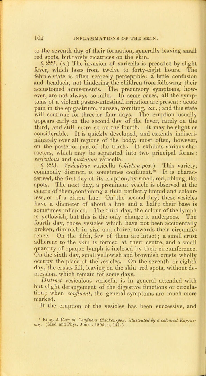 to the seventh clay of their formation, generally leaving small red spots, but rarely cicatrices on the skin. § 222. (s.) The invasion of varicella is preceded by slight fever, which lasts from twelve to forty-eight hours. The febrile state is often scarcely perceptible; a little confusion and headach, not hindering the children from following their accustomed amusements. The precursory symptoms, how- ever, are not always so mild. In some cases, all the symp- toms of a violent gastro-intestinal irritation are present: acute pain in the epigastrium, nausea, vomiting, &c.; and this state will continue for three or four days. The eruption usually appears early on the second day of the fever, rarely on the third, and still more so on the fourth. It may be slight or considerable. It is quickly developed, and extends indiscri- minately over all regions of the body, most often, however, on the posterior part of the trunk. It exhibits various cha- racters, which may be separated into two principal forms : vesiculous and pustulous varicella. § 223. Vesiculous varicella (chicken-pox.) This variety, commonly distinct, is sometimes confluent.* It is charac- terised, the first day of its eruption, by small, red, oblong, flat spots. The next day, a prominent vesicle is observed at the centre of them, containing a fluid perfectly limpid and colour- less, or of a citron hue. On the second day, these vesicles have a diameter of about a line and a half; their base is sometimes inflamed. The third day, the colour of the lymph is yellowish, but this is the only change it undergoes. The fourth day, those vesicles which have not been accidentally broken, diminish in size and shrivel towards their circumfe- rence. On the fifth, few of them are intact; a small crust adherent to the skin is formed at their centre, and a small quantity of opaque lymph is inclosed by their circumference. On the sixth day, small yellowish and brownish crusts wholly occupy the place of the vesicles. On the seventh or eighth day, the crusts fall, leaving on the skin red spots, without de- pression, which remain for some days. Distinct vesiculous varicella is in general attended with but slight derangement of the digestive functions or circula- tion ; when confluent, the general symptoms are much more marked. If the eruption of the vesicles has been successive, and * Ilinp;, A Case of Confluent Chicken-pox, illustrated by a coloured Engrav- ing. (Med- and Phys. Journ. 1805, p. 141.)