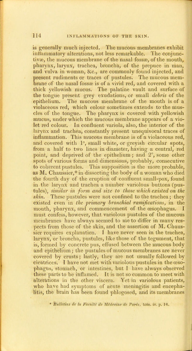 is generally much injected. The mucous membranes exhibit inflammatory alterations, not less remarkable. The conjunc- tivae, the mucous membrane of the nasal fossae, of the mouth, pharynx, larynx, trachea, broncha, of the prepuce in man, and vulva in woman, &c, are commonly found injected, and present rudiments or traces of pustules. The mucous mem- brane of the nasal fossae is of a vivid red, and covered with a thick yellowish mucus. The palatine vault and surface of the tongue present grey exudations, or small debris of the epithelium. The mucous membrane of the mouth is of a violaceous red, which colour sometimes extends to'the mus- cles of the tongue. The pharynx is covered with yellowish mucus, under which the mucous membrane appears of a vio- let red colour. In confluent variola, also, the interior of the larynx and trachea, constantly present unequivocal traces of inflammation. This mucous membrane is of a violaceous red, and covered with 1°, small white, or greyish circular spots, from a half to two lines in diameter, having a central, red point, and deprived of the epithelium; and 2°, some other spots of various forms and dimensions, probably, consecutive to coherent pustules. This supposition is the more probable, as M. Chaussier,* in dissecting the body of a woman who died the fourth day of the eruption of confluent small-pox, found in the larynx and trachea a number variolous buttons (pus- tules), similar in form and size to those which existed on the skin. These pustules were not confined to the trachea; they existed even in the primary bronchial ramifications, in the mouth, pharynx, and commencement of the oesophagus. I must confess, however, that variolous pustules of the mucous membranes have always seemed to me to differ in many res- pects from those of the skin, and the assertion of M. Chaus- sier requires explanation. I have never seen in the trachea, larynx, or broncha, pustules, like those of the tegument, that is, formed by concrete pus, effused between the mucous body and epithelium; the pustules of mucous membranes are never covered by crusts; lastly, they are not usually followed by cicatrices. I have not met with variolous pustules in the oeso- phagus, stomach, or intestines, but I have always observed these parts to be inflamed. It is not so common to meet with alterations in the other viscera. Yet in variolous patients, who have had symptoms of acute meningitis and encepha- litis, the brain has been found phlogosed, and its membranes * Bulletins dc la Facutfi- dc Mfdccinc dc Paris, torii. iv. p. 14.