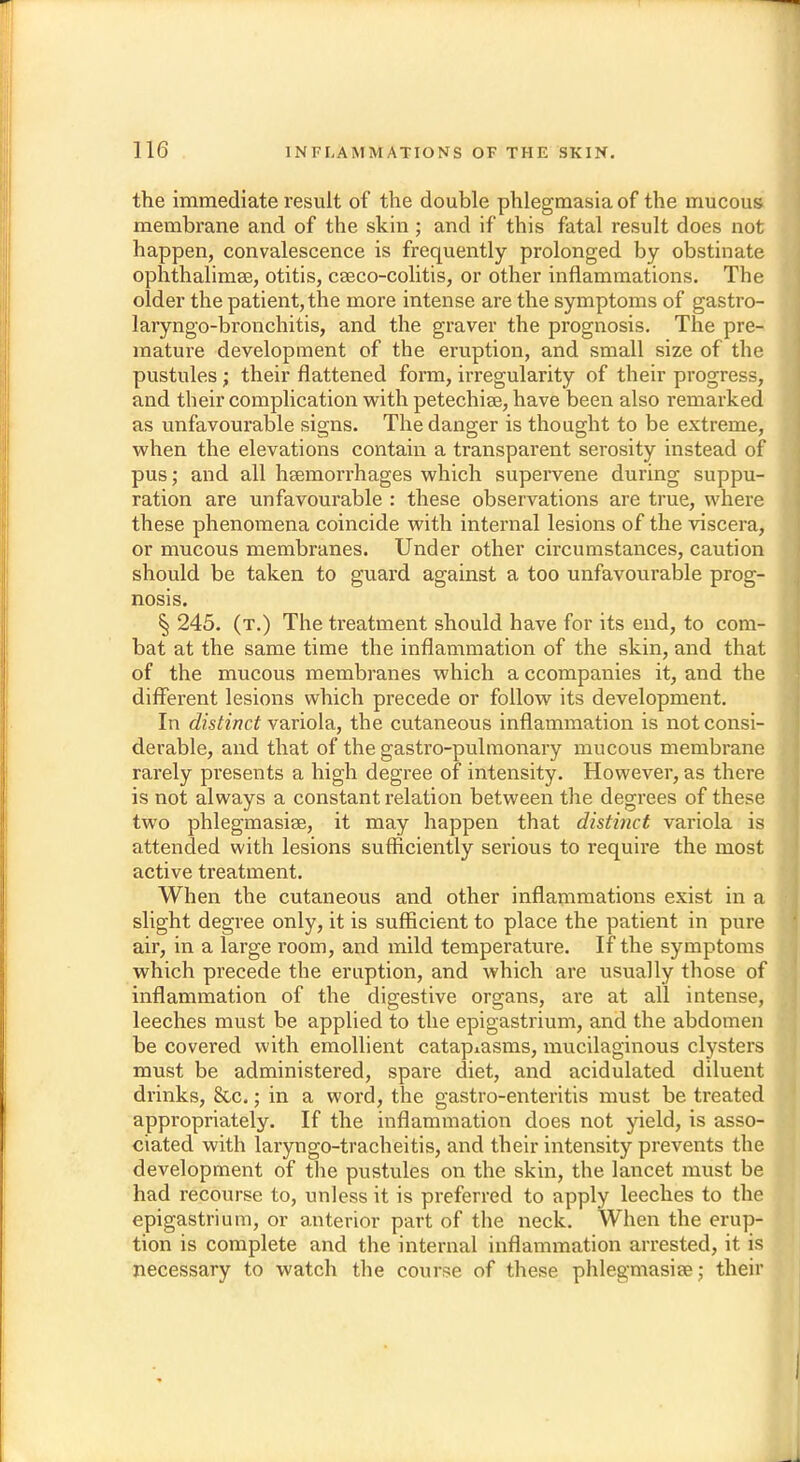 the immediate result of the double phlegmasia of the mucous membrane and of the skin; and if this fatal result does not happen, convalescence is frequently prolonged by obstinate ophthalimse, otitis, cseco-colitis, or other inflammations. The older the patient, the more intense are the symptoms of gastro- laryngo-bronchitis, and the graver the prognosis. The pre- mature development of the eruption, and small size of the pustules; their flattened form, irregularity of their progress, and their complication with petechige, have been also remarked as unfavourable signs. The danger is thought to be extreme, when the elevations contain a transparent serosity instead of pus; and all haemorrhages which supervene during suppu- ration are unfavourable : these observations are true, where these phenomena coincide with internal lesions of the viscera, or mucous membranes. Under other circumstances, caution should be taken to guard against a too unfavourable prog- nosis. § 245. (t.) The treatment should have for its end, to com- bat at the same time the inflammation of the skin, and that of the mucous membranes which a ccompanies it, and the different lesions which precede or follow its development. In distinct variola, the cutaneous inflammation is not consi- derable, and that of the gastro-pulmonary mucous membrane rarely presents a high degree of intensity. However, as there is not always a constant relation between the degrees of these two phlegmasia?, it may happen that distinct variola is attended with lesions sufficiently serious to require the most active treatment. When the cutaneous and other inflammations exist in a slight degree only, it is sufficient to place the patient in pure air, in a large room, and mild temperature. If the symptoms which precede the eruption, and which are usually those of inflammation of the digestive organs, are at all intense, leeches must be applied to the epigastrium, and the abdomen be covered with emollient catap^sms, mucilaginous clysters must be administered, spare diet, and acidulated diluent drinks, 8tc.; in a word, the gastro-enteritis must be treated appropriately. If the inflammation does not yield, is asso- ciated with laryngo-tracheitis, and their intensity prevents the development of the pustules on the skin, the lancet must be had recourse to, unless it is preferred to apply leeches to the epigastrium, or anterior part of the neck. When the erup- tion is complete and the internal inflammation arrested, it is necessary to watch the course of these phlegmasia?; their