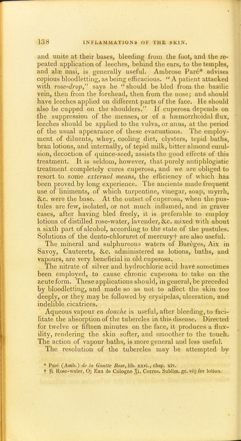 and unite at their bases, bleeding from the foot, and the re- peated application of leeches, behind the ears, to the temples, and alae nasi, is generally useful. Ambrose Par6* advises copious bloodletting, as being efficacious.  A patient attacked with rose-drop, says he  should be bled from the basilic vein, then from the forehead, then from the nose; and should have leeches applied on different parts of the face. He should also be cupped on the shoulders. If cuperosa depends on the suppression of the menses, or of a hemorrhoidal flux, leeches should be applied to the vulva, or anus, at the period of the usual appearance of these evacuations. The employ- ment of diluents, whey, cooling diet, clysters, tepid baths, bran lotions, and internally, of tepid milk, bitter almond emul- sion, decoction of quince-seed, assists the good effects of this treatment. It is seldom, however, that purely antiphlogistic treatment completely cures cuperosa, and we are obliged to resort to some external means, the efficiency of which has been proved by long experience. The ancients made frequent use of liniments, of which turpentine, vinegar, soap, myrrh, 8cc. were the base. At the outset of cuperosa, when the pus- tules are few, isolated, or not much inflamed, and in graver cases, after having bled freely, it is preferable to employ lotions of distilled rose-water, lavender, &c. mixed with about a sixth part of alcohol, according to the state of the pustules. Solutions of the dento-chloruret of mercury*}- are also useful. The mineral and sulphureous waters of Bareges, Aix in Savoy, Cauterets, &c. administered as lotions, baths, and vapours, are very beneficial in old cuperosa. The nitrate of silver and hydrochloric acid have sometimes been employed, to cause chronic cuperosa to take on the acute form. These applications should, in general, be preceded by bloodletting, and made so as not to affect the skin too deeply, or they may be followed by erysipelas, ulceration, and indelible cicatrices. Aqueous vapour en douche is useful, after bleeding, to faci- litate the absorption of the tubercles in this disease. Directed for twelve or fifteen minutes on the face, it produces a flux- ility, rendering the skin softer, and smoother to the touch. The action of vapour baths, is more general and less useful. The resolution of the tubercles may be attempted by * Pave (Amb.) de la Goutte Rose, lib. xxvi., chiip. xlv. t R Rose-water, Oj Eau de Cologne §i, Corros. Sublim.gr. viij for lotion.