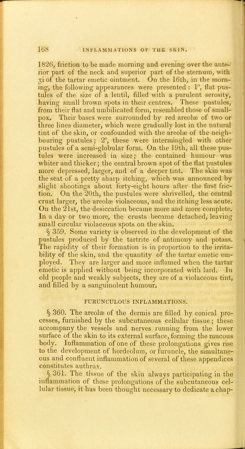 I 168 INFLAMMATIONS OF THE SKIN. 1826, friction to be made morning and evening over the ante- rior part of the neck and superior part of the sternum, with 5i of the tartar emetic ointment. On the 16th, in the morn- ing, the following appearances were presented : 1°, flat pus- tules of the size of a lentil, filled with a purulent serosity, having small brown spots in their centres. These pustules, from their flat and umbilicated form, resembled those of small- pox. Their bases were surrounded by red areolae of two or three lines diameter, which were gradually lost in the natural tint of the skin, or confounded with the areolae of the neigh- bouring pustules; 2°, these were intermingled with other pustules of a semi-globular form. On the 19th, all these pus- tules were increased in size; the contained humour was whiter and thicker; the central brown spot of the flat pustules more depressed, larger, and of a deeper tint. The skin was the seat of a pretty sharp itching, which was announced by slight shootings about forty-eight hours after the first fric- tion. On the 20th, the pustules were shrivelled, the central crust larger, the areolas violaceous, and the itching less acute. On the 21st, the desiccation became more and more complete. In a day or two more, the crusts became detached, leaving small circular violaceous spots on the skin. § 359. Some variety is observed in the development of the pustules produced by the tartrite of antimony and potass. The rapidity of their formation is in proportion to the irrita- bility of the skin, and the quantity of the tartar emetic em- ployed. They are larger and more inflamed when the tartar emetic is applied without being incorporated with lard. In old people and weakly subjects, they are of a violaceous tint, and filled by a sanguinolent humour. FURUNCULOUS INFLAMMATIONS. § 360. The areola? of the dermis are filled by conical pro- cesses, furnished by the subcutaneous cellular tissue; these accompany the vessels and nerves running from the lower surface of the skin to its external surface, forming the mucous body. Inflammation of one of these prolongations gives rise to the development of hordeolum, or furuncle, the simultane- ous and confluent inflammation of several of these appendices constitutes authraw § 361. The tissue of the skin always participating in the inflammation of these prolongations of the subcutaneous cel- lular tissue, it has been thought necessary to dedicate a chap-