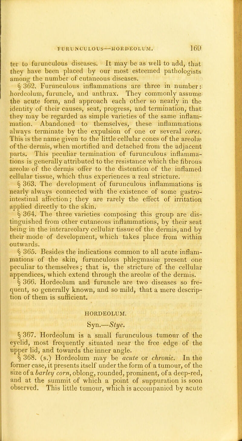 ter to f'urunculous diseases. It may be as well to add, that they have been placed by our most esteemed pathologists among- the number of cutaneous diseases. § 362. Furunculous inflammations are three in number: hordeolum, furuncle, and anthrax. They commonly assume the acute form, and approach each other so nearly in the identity of their causes, seat, progress, and termination, that they may be regarded as simple varieties of the same inflam- mation. Abandoned to themselves, these inflammations always terminate by the expulsion of one or several cores. This is the name given to the little cellular cones of the areolae of the dermis, when mortified and detached from the adjacent parts. This peculiar termination of furunculous inflamma- tions is generally attributed to the resistance which the fibrous areolae of the dermis offer to the distention of the inflamed cellular tissue, which thus experiences a real stricture. § 363. The development of furunculous inflammations is nearly always connected with the existence of some gastro- intestinal affection; they are rarely the effect of irritation applied directly to the skin. § 364. The three varieties composing this group are dis- tinguished from other cutaneous inflammations, by their seat being in the interareolary cellular tissue of the dermis, and by their mode of development, which takes place from within outwards. § 365. Besides the indications common to all acute inflam- mations of the skin, furunculous phlegmasia^ present one peculiar to themselves; that is, the stricture of the cellular appendices, which extend through the areolae of the dermis. § 366. Hordeolum and furuncle are two diseases so fre- quent, so generally known, and so mild, that a mere descrip- tion of them is sufficient. HORDEOLUM. Syn.—Stye. § 367. Hordeolum is a small furunculous tumour of the eyelid, most frequently situated near the free edge of the upper lid, and towards the inner angle. § 368. (s.) Hordeolum may be acute or chronic. In the former case, it presents itself under the form of a tumour, of the size of a barley corn, oblong, rounded, prominent, of a deep-red, and at the summit of which a point of suppuration is soon observed. This little tumour, which is accompanied by acute