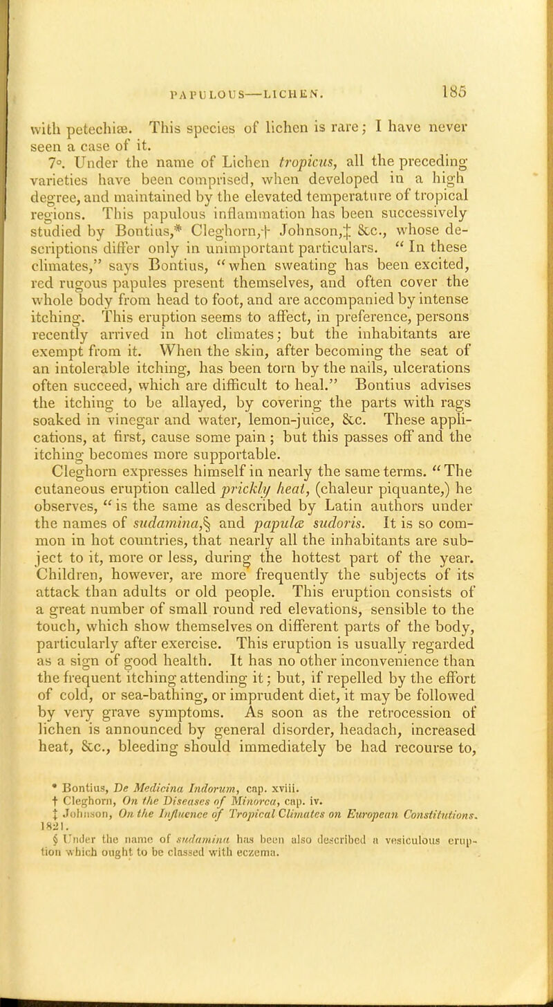 with petechia. This species of lichen is rare; I have never seen a case of it. 7°. Under the name of Lichen tropicus, all the preceding varieties have been comprised, when developed in a high degree, and maintained by the elevated temperature of tropical regions. This papulous inflammation has been successively- studied by Bontius,* Cleghorn,f Johnson,^; &c, whose de- scriptions differ only in unimportant particulars.  In these climates, says Bontius, when sweating has been excited, red rugous papules present themselves, and often cover the whole body from head to foot, and are accompanied by intense itching. This eruption seems to affect, in preference, persons recently arrived in hot climates; but the inhabitants are exempt from it. When the skin, after becoming the seat of an intolerable itching, has been torn by the nails, ulcerations often succeed, which are difficult to heal. Bontius advises the itching to be allayed, by covering the parts with rags soaked in vinegar and water, lemon-juice, &.C These appli- cations, at first, cause some pain ; but this passes off and the itching becomes more supportable. Cleghorn expresses himself in nearly the same terms.  The cutaneous eruption called prickly heat, (chaleur piquante,) he observes,  is the same as described by Latin authors under the names of sudamina,% and papula sudoris. It is so com- mon in hot countries, that nearly all the inhabitants are sub- ject to it, more or less, during the hottest part of the year. Children, however, are more frequently the subjects of its attack than adults or old people. This eruption consists of a great number of small round red elevations, sensible to the touch, which show themselves on different parts of the body, particularly after exercise. This eruption is usually regarded as a sign of good health. It has no other inconvenience than the frequent itching attending it; but, if repelled by the effort of cold, or sea-bathing, or imprudent diet, it may be followed by veiy grave symptoms. As soon as the retrocession of lichen is announced by general disorder, headach, increased heat, &c, bleeding should immediately be had recourse to, • Bontius, Be Medicina Intlorum, cap. xviii. t Cleghorn, On the Diseases of Minorca, cap. iv. I Johnson, On the Influence of Tropical Climates on European Constitutions. 1821. § 1'nJer the name of sudamina has been also described a vesiculous erup- tion which ought to be classed with eczema.