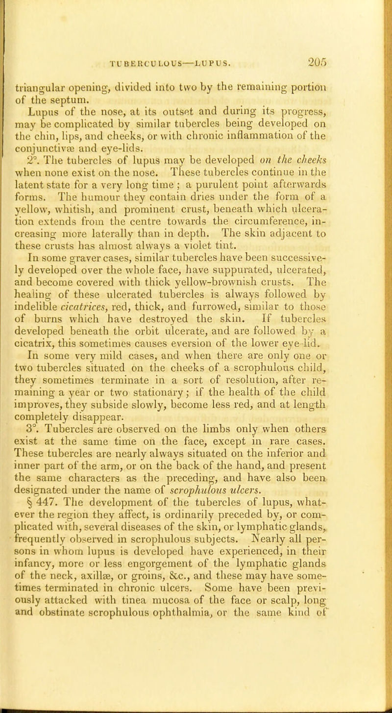2ur> triangular opening, divided into two by the remaining portion of the septum. Lupus of the nose, at its outset and during its progress, may be complicated by similar tubercles being developed on the chin, lips, and cheeks, or with chronic inflammation of the conjunctivas and eye-lids. 2°. The tubercles of lupus may be developed on the cheeks when none exist on the nose. These tubercles continue in the latent state for a very long time ; a purulent point afterwards forms. The humour they contain dries under the form of a yellow, whitish, and prominent crust, beneath which ulcera- tion extends from the centre towards the circumference, in- creasing more laterally than in depth. The skin adjacent to these crusts has almost always a violet tint. In some graver cases, similar tubercles have been successive- ly developed over the whole face, have suppurated, ulcerated, and become covered with thick yellow-brownish crusts. The healing of these ulcerated tubercles is always followed by indelible cicatrices, red, thick, and furrowed, similar to those of burns which have destroyed the skin. If tubercles developed beneath the orbit ulcerate, and are followed by a cicatrix, this sometimes causes eversion of the lower eye lid. In some very mild cases, and when there are only one or two tubercles situated on the cheeks of a scrophulous child, they sometimes terminate in a sort of resolution, after re- maining a year or two stationary; if the health of the child improves, they subside slowly, become less red, and at length completely disappear. 3°. Tubercles are observed on the limbs only when others exist at the same time on the face, except in rare cases. These tubercles are nearly always situated on the inferior and inner part of the arm, or on the back of the hand, and present the same characters as the preceding, and have also been designated under the name of scrophulous ulcers. § 447. The development of the tubercles of lupus, what- ever the region they affect, is ordinarily preceded by, or com- plicated with, several diseases of the skin, or lymphatic glands, frequently observed in scrophulous subjects. Nearly all per- sons in whom lupus is developed have experienced, in their infancy, more or less engorgement of the lymphatic glands of the neck, axilla?, or groins, &c, and these may have some- times terminated in chronic ulcers. Some have been previ- ously attacked with tinea mucosa of the face or scalp, long and obstinate scrophulous ophthalmia, or the same kind of