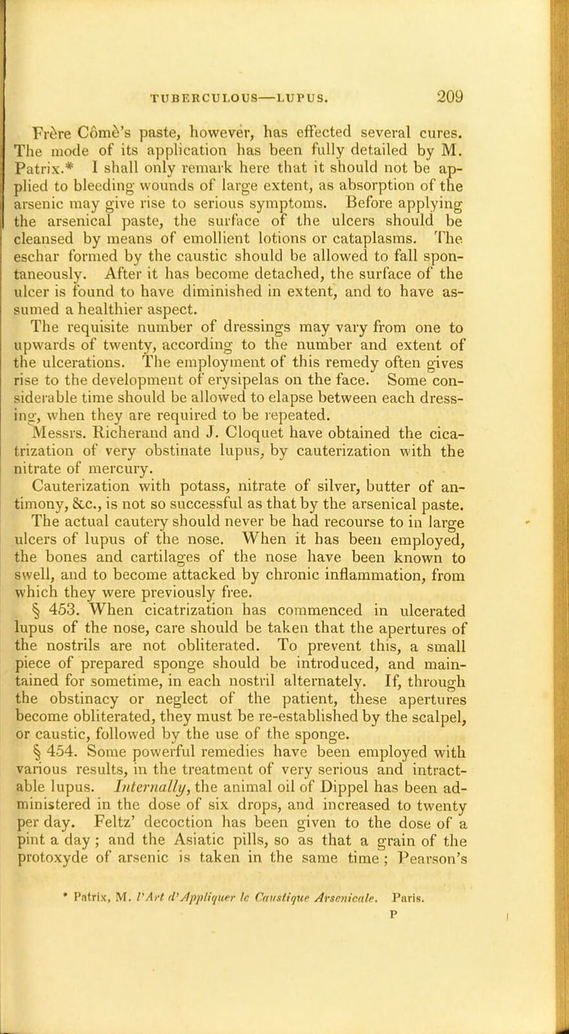 Frere Come's paste, however, has effected several cures. The mode of its application has been fully detailed by M. Patrix.* I shall only remark here that it should not be ap- plied to bleeding wounds of large extent, as absorption of the arsenic may give rise to serious symptoms. Before applying the arsenical paste, the surface of the ulcers should be cleansed by means of emollient lotions or cataplasms. The eschar formed by the caustic should be allowed to fall spon- taneously. After it has become detached, the surface of the ulcer is found to have diminished in extent, and to have as- sumed a healthier aspect. The requisite number of dressings may vary from one to upwards of twenty, according to the number and extent of the ulcerations. The employment of this remedy often gives rise to the development of erysipelas on the face. Some con- siderable time should be allowed to elapse between each dress- ing, when they are required to be repeated. Messrs. Richerand and J. Cloquet have obtained the cica- trization of very obstinate lupus, by cauterization with the nitrate of mercury. Cauterization with potass, nitrate of silver, butter of an- timony, &c, is not so successful as that by the arsenical paste. The actual cautery should never be had recourse to in large ulcers of lupus of the nose. When it has been employed, the bones and cartilages of the nose have been known to swell, and to become attacked by chronic inflammation, from which they were previously free. § 453. When cicatrization has commenced in ulcerated lupus of the nose, care should be taken that the apertures of the nostrils are not obliterated. To prevent this, a small piece of prepared sponge should be introduced, and main- tained for sometime, in each nostril alternately. If, through the obstinacy or neglect of the patient, these apertures become obliterated, they must be re-established by the scalpel, or caustic, followed by the use of the sponge. § 454. Some powerful remedies have been employed with various results, in the treatment of very serious and intract- able lupus. Internally, the animal oil of Dippel has been ad- ministered in the dose of six drops, and increased to twenty per day. Feltz' decoction has been given to the dose of a pint a day ; and the Asiatic pills, so as that a grain of the protoxyde of arsenic is taken in the same time; Pearson's • Patrix, M. V Art d'dpplitjuer \e Causiigue Ahenicale. Paris.