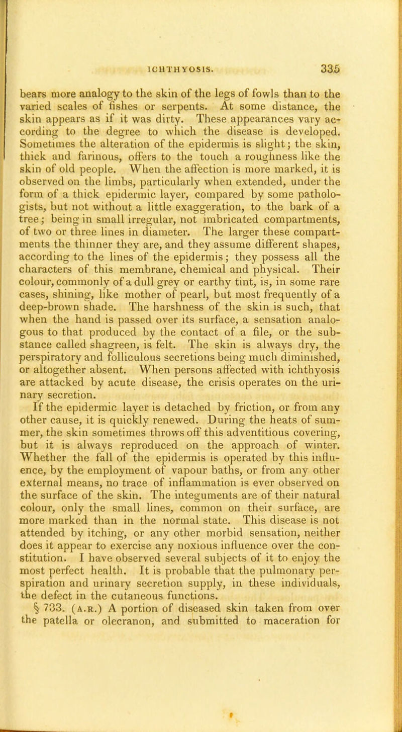 bears more analogy to the skin of the legs of fowls than to the varied scales of fishes or serpents. At some distance, the skin appears as if it was dirty. These appearances vary ac- cording to the degree to which the disease is developed. Sometimes the alteration of the epidermis is slight; the skin, thick and fariuous, offers to the touch a roughness like the skin of old people. When the affection is more marked, it is observed on the limbs, particularly when extended, under the form of a thick epidermic layer, compared by some patholo- gists, but not without a little exaggeration, to the bark of a tree; being in small irregular, not imbricated compartments, of two or three lines in diameter. The larger these compart- ments the thinner they are, and they assume different shapes, according to the lines of the epidermis; they possess all the characters of this membrane, chemical and physical. Their colour, commonly of a dull grey or earthy tint, is, in some rare cases, shining, like mother of pearl, but most frequently of a deep-brown shade. The harshness of the skin is such, that when the hand is passed over its surface, a sensation analo- gous to that produced by the contact of a file, or the sub- stance called shagreen, is felt. The skin is always dry, the perspiratory and folliculous secretions being much diminished, or altogether absent. When persons affected with ichthyosis are attacked by acute disease, the crisis operates on the uri- nary secretion. If the epidermic layer is detached by friction, or from any other cause, it is quickly renewed. During the heats of sum- mer, the skin sometimes throws off this adventitious covering, but it is always reproduced on the approach of winter. Whether the fall of the epidermis is operated by this influ- ence, by the employment of vapour baths, or from any other external means, no trace of inflammation is ever observed on the surface of the skin. The integuments are of their natural colour, only the small lines, common on their surface, are more marked than in the normal state. This disease is not attended by itching, or any other morbid sensation, neither does it appear to exercise any noxious influence over the con- stitution. I have observed several subjects of it to enjoy the most perfect health. It is probable that the pulmonary per- spiration and urinary secretion supply, in these individuals, the defect in the cutaneous functions. § 733. (a.r.) A portion of diseased skin taken from over the patella or olecranon, and submitted to maceration for