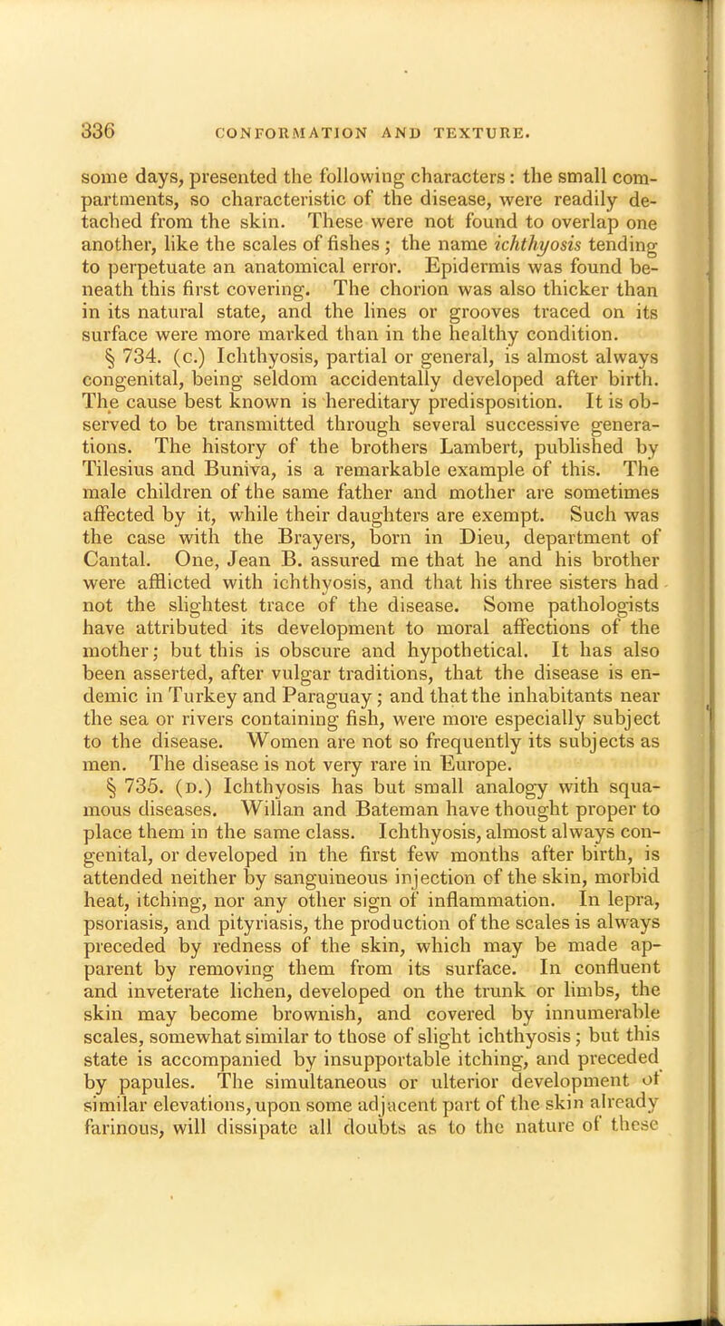 some days, presented the following characters: the small com- partments, so characteristic of the disease, were readily de- tached from the skin. These were not found to overlap one another, like the scales of fishes ; the name ichthyosis tending to perpetuate an anatomical error. Epidermis was found be- neath this first covering. The chorion was also thicker than in its natural state, and the lines or grooves traced on its surface were more marked than in the healthy condition. § 734. (c.) Ichthyosis, partial or general, is almost always congenital, being seldom accidentally developed after birth. The cause best known is hereditary predisposition. It is ob- served to be transmitted through several successive genera- tions. The history of the brothers Lambert, published by Tilesius and Buniva, is a remarkable example of this. The male children of the same father and mother are sometimes affected by it, while their daughters are exempt. Such was the case with the Brayers, born in Dieu, department of Cantal. One, Jean B. assured me that he and his brother were afflicted with ichthyosis, and that his three sisters had not the slightest trace of the disease. Some pathologists have attributed its development to moral affections of the mother; but this is obscure and hypothetical. It has also been asserted, after vulgar traditions, that the disease is en- demic in Turkey and Paraguay; and that the inhabitants near the sea or rivers containing fish, were more especially subject to the disease. Women are not so frequently its subjects as men. The disease is not very rare in Europe. § 735. (d.) Ichthyosis has but small analogy with squa- mous diseases. Willan and Bateman have thought proper to place them in the same class. Ichthyosis, almost always con- genital, or developed in the first few months after birth, is attended neither by sanguineous injection of the skin, morbid heat, itching, nor any other sign of inflammation. In lepra, psoriasis, and pityriasis, the production of the scales is always preceded by redness of the skin, which may be made ap- parent by removing them from its surface. In confluent and inveterate lichen, developed on the trunk or limbs, the skin may become brownish, and covered by innumerable scales, somewhat similar to those of slight ichthyosis; but this state is accompanied by insupportable itching, and preceded by papules. The simultaneous or ulterior development ot similar elevations, upon some adjacent part of the skin ah'eady farinous, will dissipate all doubts as to the nature of these