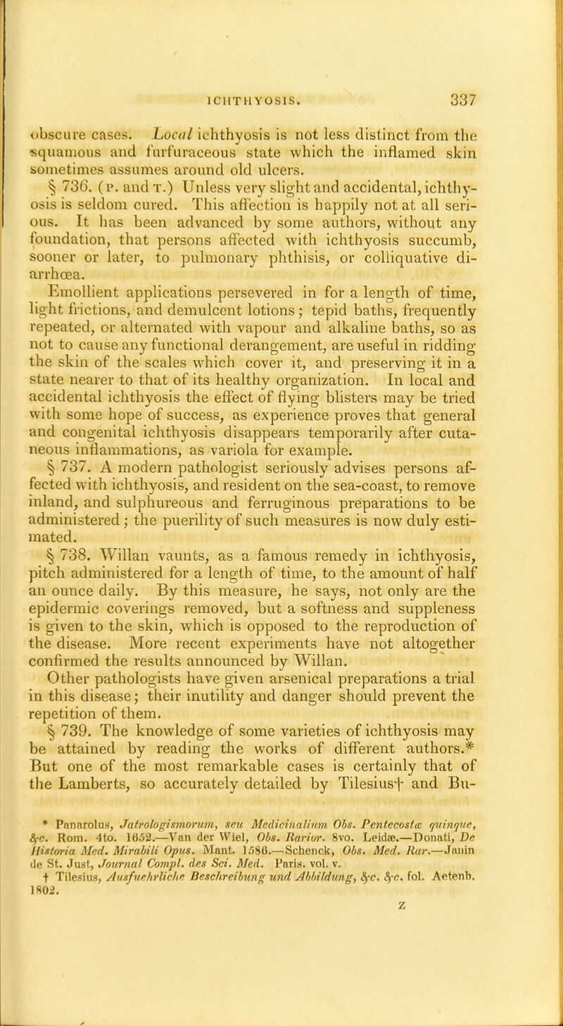 obscure cases. Local ichthyosis is not less distinct from the squamous and f'urf'uraceous state which the inflamed skin sometimes assumes around old ulcers. § 736. (p. and t.) Unless very slight and accidental, ichthy- osis is seldom cured. This affection is happily not at all seri- ous. It has been advanced by some authors, without any foundation, that persons affected with ichthyosis succumb, sooner or later, to pulmonary phthisis, or colliquative di- arrhoea. Emollient applications persevered in for a length of time, light frictions, and demulcent lotions; tepid baths, frequently repeated, or alternated with vapour and alkaline baths, so as not to cause any functional derangement, are useful in ridding the skin of the scales which cover it, and preserving it in a state nearer to that of its healthy organization. In local and accidental ichthyosis the effect of flying blisters may be tried with some hope of success, as experience proves that general and congenital ichthyosis disappears temporarily after cuta- neous inflammations, as variola for example. § 737. A modern pathologist seriously advises persons af- fected with ichthyosis, and resident on the sea-coast, to remove inland, and sulphureous and ferruginous preparations to be administered; the puerility of such measures is now duly esti- mated. § 738. Willan vaunts, as a famous remedy in ichthyosis, pitch administered for a length of time, to the amount of half an ounce daily. By this measure, he says, not only are the epidermic coverings removed, but a softness and suppleness is given to the skin, which is opposed to the reproduction of the disease. More recent experiments have not altogether confirmed the results announced by Willan. Other pathologists have given arsenical preparations atrial in this disease; their inutility and danger should prevent the repetition of them. § 739. The knowledge of some varieties of ichthyosis may be attained by reading the works of different authors.* But one of the most remarkable cases is certainly that of the Lamberts, so accurately detailed by Tilesiusf and Bu- * PnnnroluH, Jatrologismorum, sen Medicinalium Obs. Pentecostiz quinque, fyc. Rom. 4to. 1652.—Van der Wiel, Obs. Rarior. 8vo. Leidae.—Donati, Dc Historia Med. Mirabili Opus. Mant. 1/380.—Schenck, Obs. Med. Rar.—Janin de St. Just., Journal Compl. des Sci. Med. Paris, vol. v. t Tilcsius, Ausfuehrliche. Beschreibung und Jbbi/dung, fyc. 8>-c. fol. Aetenb. 1*02.
