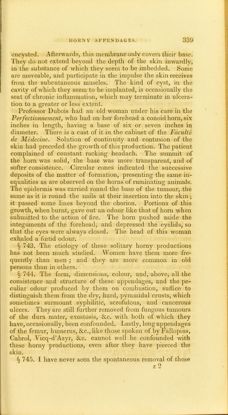 encysted. Afterwards, this membrane only covers their base. They do not extend beyond the depth of the skin inwardly, in the substance of which they seem to be imbedded. Some are moveable, and participate in the impulse the skin receives from the subcutaneous muscles. The kind of cyst, in the cavity of which they seem to be implanted, is occasionally the seat of chronic inflammation, which may terminate in ulcera- tion to a greater or less extent. Professor Dubois had an old woman under his care in the Perfectionnement, who had on her forehead a conoid horn, six inches in length, having a base of six or seven inches in diameter. There is a cast of it in the cabinet of the Faculte de Medecine. Solution of continuity and contusion of the skin had preceded the growth of this production. The patient complained of constant racking headach. The summit of the horn was solid, the base was more transparent, and of softer consistence. Circular cones indicated the successive deposits of the matter of formation, presenting the same in- equalities as are observed on the horns of ruminating animals. The epidermis was carried round the base of the tumour, the same as it is round the nails at their insertion into the skin; it passed some lines beyond the chorion. Portions of this growth, when burnt, gave out an odour like that of horn when submitted to the action of fire. The horn pushed aside the integuments of the forehead, and depressed the eyelids, so that the eyes were always closed. The head of this woman exhaled a foetid odour. § 743. The etiology of these solitary horny productions has not been much studied. Women have them more fre- quently than men ; and they are more common in old persons than in others. § 744. The form, dimensions, colour, and, above, all the consistence and structure of these appendages, and the pe- culiar odour produced by them on combustion, suffice to distinguish them from the dry, hard, pyramidal crusts, which sometimes surmount syphilitic, scrofulous, and cancerous ulcers. They are still further removed from fungous tumours of the dura mater, exostosis, Stc. with both of which they have, occasionally, been confounded. Lastly, long appendages of the femur, humerus, &c, like those spoken of by Fallopius, Cabrol, Vicq-d'Azyr, &c. cannot well be confounded with these horny productions, even after they have pierced the skin. 745. I have never seen the spontaneous removal of these z2