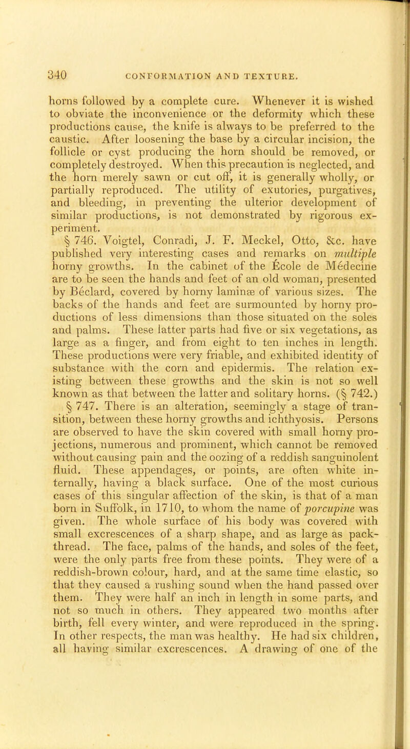 horns followed by a complete cure. Whenever it is wished to obviate the inconvenience or the deformity which these productions cause, the knife is always to be preferred to the caustic. After loosening the base by a circular incision, the follicle or cyst producing the horn should be removed, or completely destroyed. When this precaution is neglected, and the horn merely sawn or cut off, it is generally wholly, or partially reproduced. The utility of exutories, purgatives, and bleeding, in preventing the ulterior development of similar productions, is not demonstrated by rigorous ex- periment. § 746. Voigtel, Conradi, J. F. Meckel, Otto, Sec. have published very interesting cases and remarks on multiple horny growths. In the cabinet of the fecole de Medecine are to be seen the hands and feet of an old woman, presented by Beclard, covered by horny laminae of various sizes. The backs of the hands and feet are surmounted by horny pro- ductions of less dimensions than those situated on the soles and palms. These latter parts had five or six vegetations, as large as a finger, and from eight to ten inches in length. These productions were very friable, and exhibited identity of substance with the corn and epidermis. The relation ex- isting between these growths and the skin is not so well known as that between the latter and solitary horns. (§ 742.) § 747. There is an alteration, seemingly a stage of tran- sition, between these horny growths and ichthyosis. Persons are observed to have the skin covered with small horny pro- jections, numerous and prominent, which cannot be removed without causing pain and the oozing of a reddish sanguinolent fluid. These appendages, or points, are often white in- ternally, having a black surface. One of the most curious cases of this singular affection of the skin, is that of a man born in Suffolk, in 1710, to whom the name of porcupine was given. The whole surface of his body was covered with small exci'escences of a sharp shape, and as large as pack- thread. The face, palms of the hands, and soles of the feet, were the only parts free from these points. They were of a reddish-brown colour, hard, and at the same time elastic, so that they caused a rushing sound when the hand passed over them. They were half an inch in length in some parts, and not so much in others. They appeared two months after birth, fell every winter, and were reproduced in the spring. In other respects, the man was healthy. He had six children, all having similar excrescences. A drawing of one of the