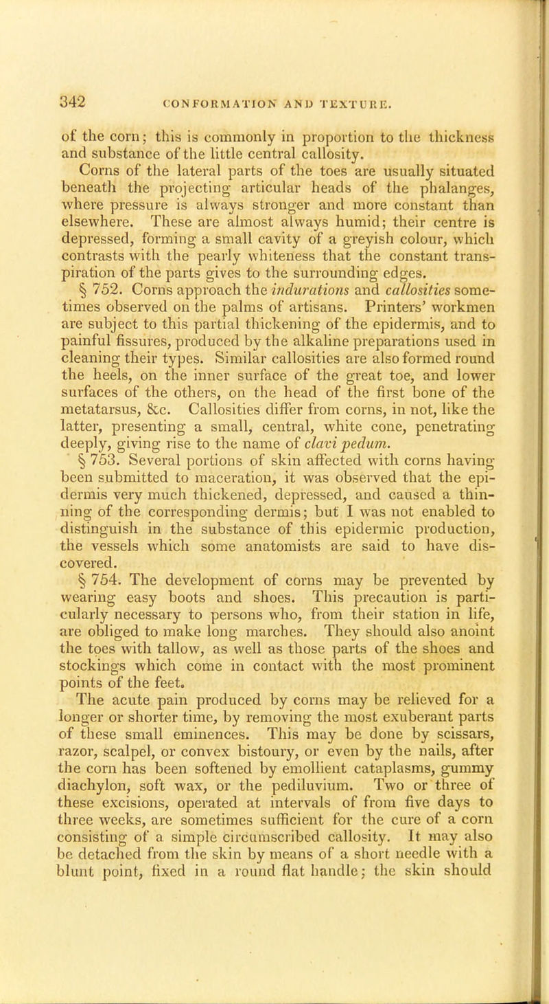 of the corn; this is commonly in proportion to the thickness and substance of the little central callosity. Corns of the lateral parts of the toes are usually situated beneath the projecting articular heads of the phalanges, where pressure is always stronger and more constant than elsewhere. These are almost always humid; their centre is depressed, forming a small cavity of a greyish colour, which contrasts with the pearly whiteness that the constant trans- piration of the parts gives to the surrounding edges. § 752. Corns approach the indurations and callosities some- times observed on the palms of artisans. Printers' workmen are subject to this partial thickening of the epidermis, and to painful fissures, produced by the alkaline preparations used in cleaning their types. Similar callosities are also formed round the heels, on the inner surface of the great toe, and lower surfaces of the others, on the head of the first bone of the metatarsus, 8cc. Callosities differ from corns, in not, like the latter, presenting a small, central, white cone, penetrating deeply, giving rise to the name of clavi pedum. § 753. Several portions of skin affected with corns having been submitted to maceration, it was observed that the epi- dermis very much thickened, depressed, and caused a thin- ning of the corresponding dermis; but I was not enabled to distinguish in the substance of this epidermic production, the vessels which some anatomists are said to have dis- covered. § 754. The development of corns may be prevented by wearing easy boots and shoes. This precaution is parti- cularly necessary to persons who, from their station in life, are obliged to make long marches. They should also anoint the toes with tallow, as well as those parts of the shoes and stockings which come in contact with the most prominent points of the feet. The acute pain produced by corns may be relieved for a longer or shorter time, by removing the most exuberant parts of these small eminences. This may be done by scissars, razor, scalpel, or convex bistoury, or even by the nails, after the corn has been softened by emollient cataplasms, gummy diachylon, soft wax, or the pediluvium. Two or three of these excisions, operated at intervals of from five days to three weeks, are sometimes sufficient for the cure of a corn consisting of a simple circumscribed callosity. It may also be detached from the skin by means of a short needle with a blunt point, fixed in a round flat handle; the skin should