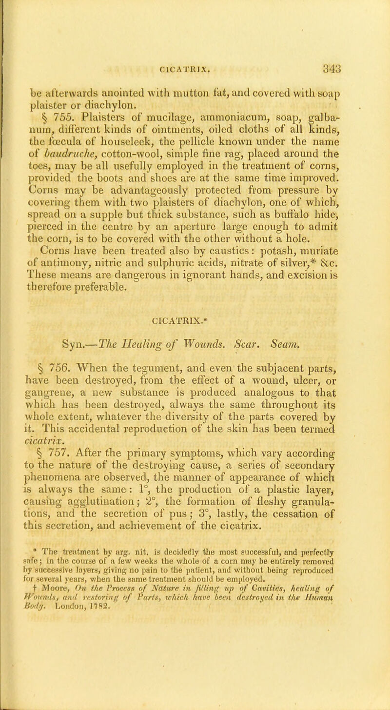 be afterwards anointed with mutton fat, and covered with soap plaister or diachylon. § 755. Plaisters of mucilage, ammoniacum, soap, galba- nuin, different kinds of ointments, oiled cloths of all kinds, the fcecula of houseleek, the pellicle known under the name of baiidrnche, cotton-wool, simple fine rag, placed around the toes, may be all usefully employed in the treatment of corns, provided the boots and shoes are at the same time improved. Corns may be advantageously protected from pressure by covering them with two plaisters of diachylon, one of which, spread on a supple but thick substance, such as buffalo hide, pierced in the centre by an aperture large enough to admit the corn, is to be covered with the other without a hole. Corns have been treated also by caustics: potash, muriate of antimony, nitric and sulphuric acids, nitrate of silver,* &c. These means are dangerous in ignorant hands, and excision is therefore preferable. CICATRIX. Syn.—The Healing of Wounds. Scar. Seam. § 756. When the tegument, and even the subjacent parts, have been destroyed, from the effect of a wound, ulcer, or gangrene, a new substance is produced analogous to that which has been destroyed, always the same throughout its whole extent, whatever the diversity of the parts covered by it. This accidental reproduction of the skin has been termed cicatrix. § 757. After the primary symptoms, which vary according to the nature of the destroying cause, a series of secondary phenomena are observed, the manner of appearance of which is always the same: 1°, the production of a plastic layer, causing agglutination; 2°, the formation of fleshy granula- tions, and the secretion of pus; 3°, lastly, the cessation of this secretion, and achievement of the cicatrix. * The treatment by arg. nit. is decidedly the most successful, and perfectly safe; in the course of a few weeks the whole of a corn may be entirely removed by successive layers, giving no pain to the patient, and without being reproduced for several years, when the same treatment should be employed. t Moore, On the Process of Nature in filling up of Cavities, healing of Wounds, and restoring of Parts, which have been destroyed in thv Human Body. London, 1782.